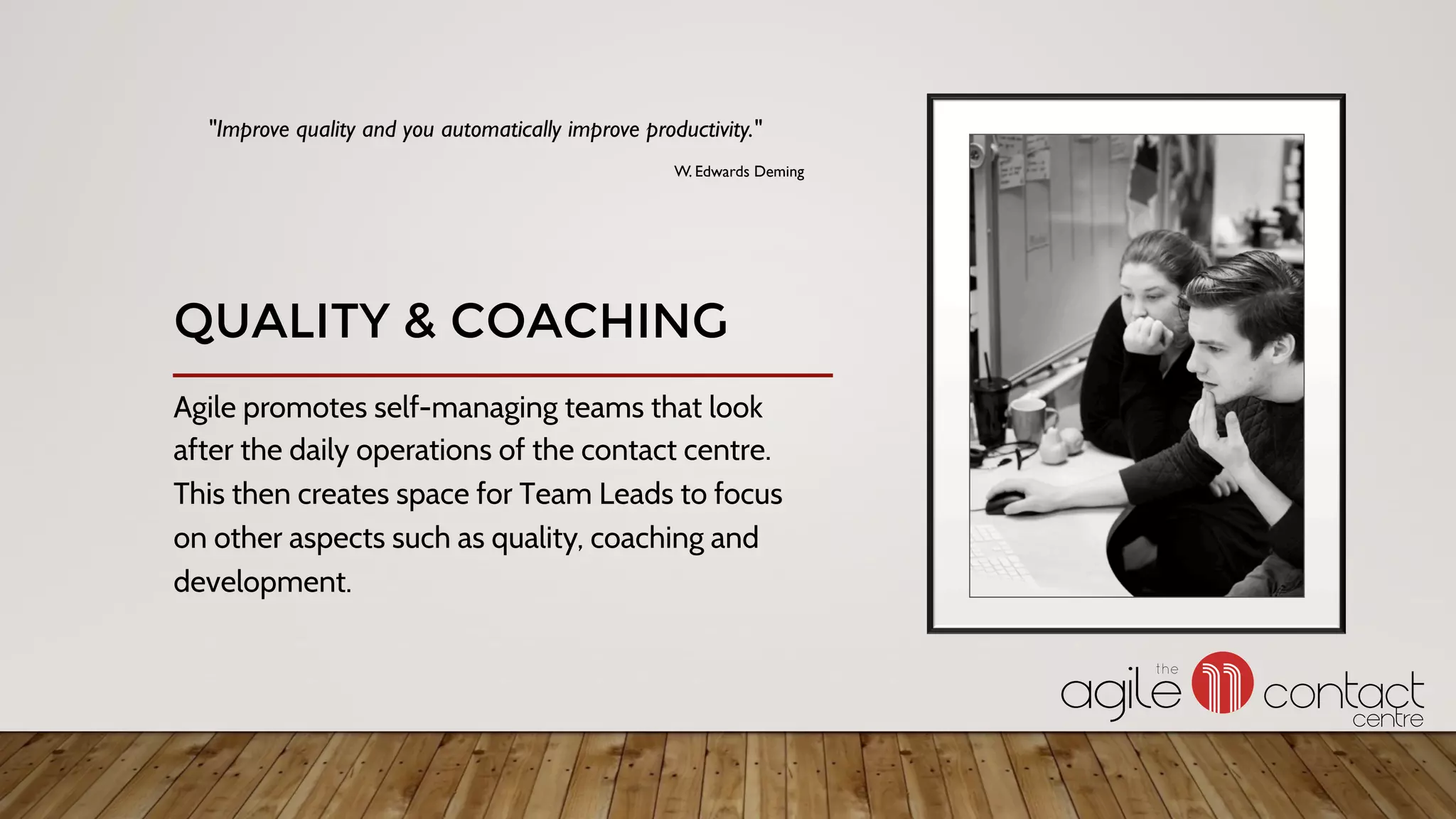 Agile promotes self-managing teams that look
after the daily operations of the contact centre.
This then creates space for Team Leads to focus
on other aspects such as quality, coaching and
development.
"Improve quality and you automatically improve productivity."
W. Edwards Deming
QUALITY & COACHING
 