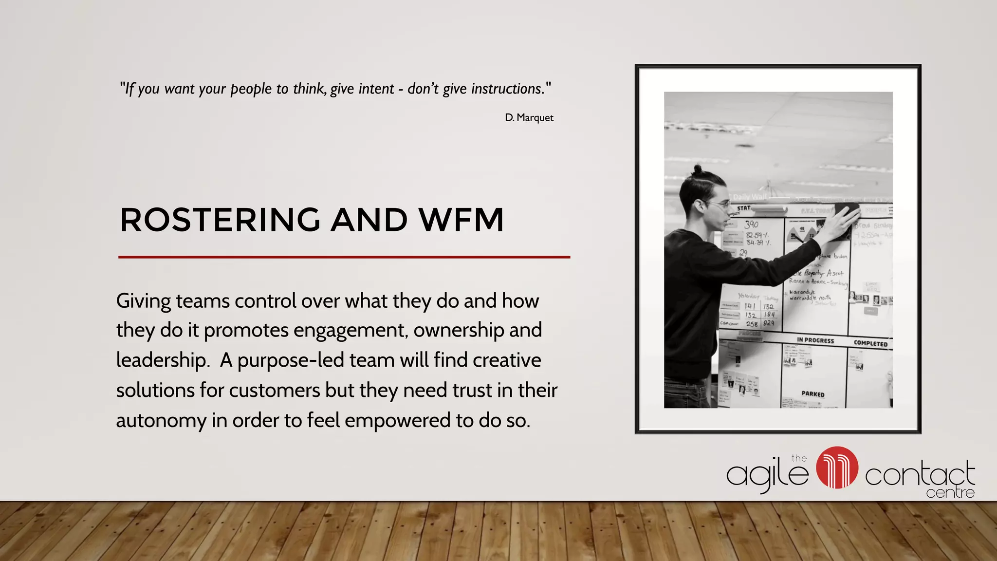 Giving teams control over what they do and how
they do it promotes engagement, ownership and
leadership. A purpose-led team will find creative
solutions for customers but they need trust in their
autonomy in order to feel empowered to do so.
"If you want your people to think, give intent - don’t give instructions."
D. Marquet
ROSTERING AND WFM
 