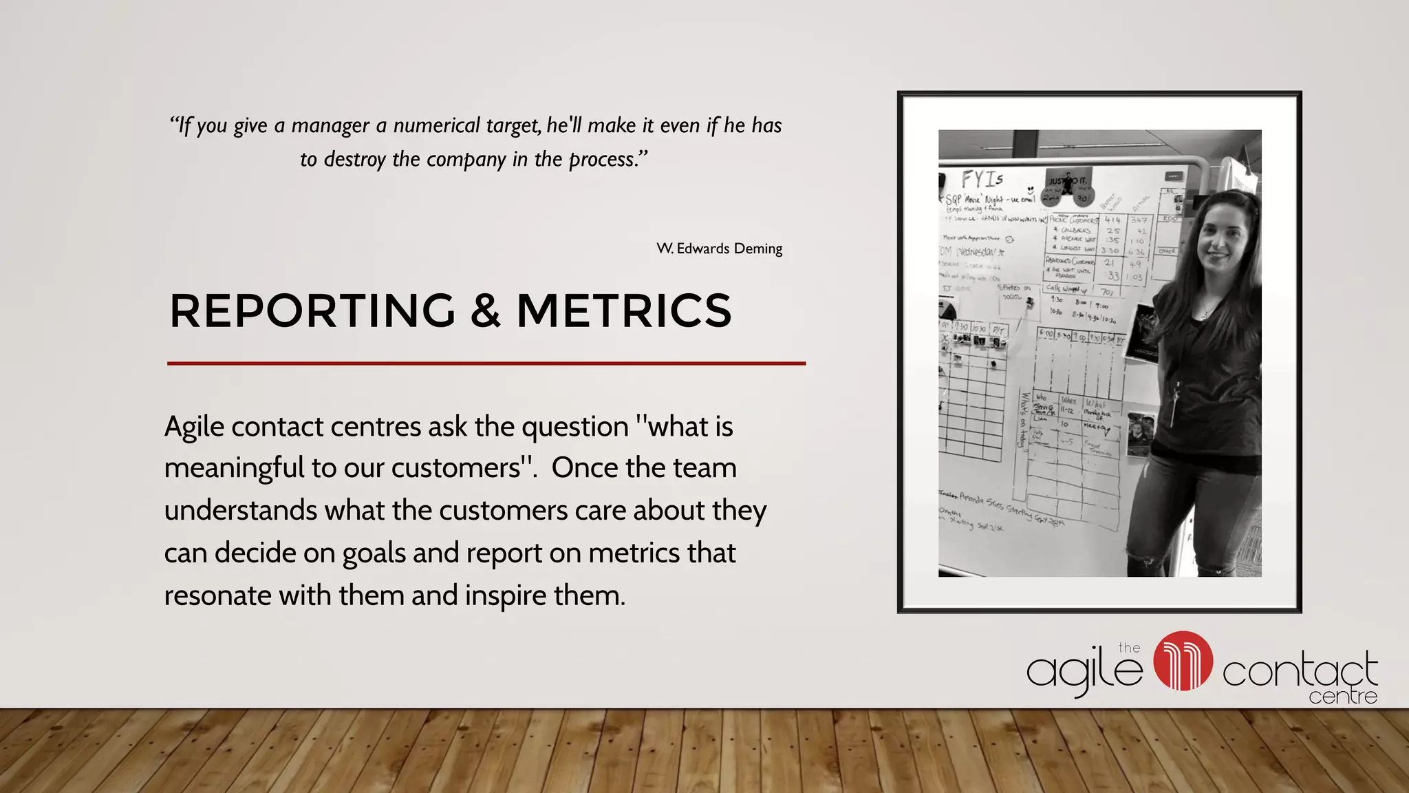 Agile contact centres ask the question "what is
meaningful to our customers". Once the team
understands what the customers care about they
can decide on goals and report on metrics that
resonate with them and inspire them.
“If you give a manager a numerical target, he'll make it even if he has
to destroy the company in the process.”
W. Edwards Deming
REPORTING & METRICS
 