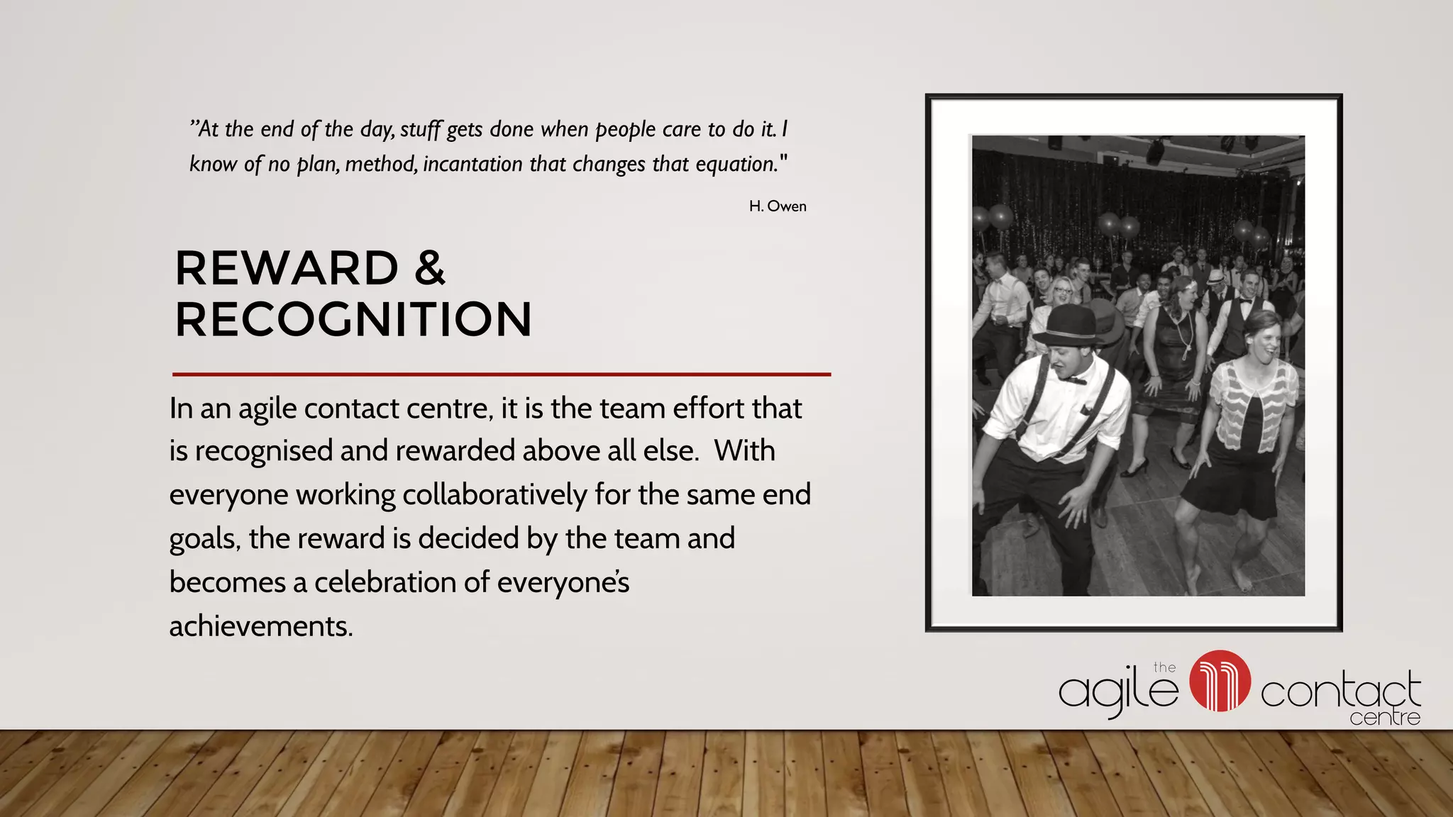 In an agile contact centre, it is the team effort that
is recognised and rewarded above all else. With
everyone working collaboratively for the same end
goals, the reward is decided by the team and
becomes a celebration of everyone’s
achievements.
”At the end of the day, stuff gets done when people care to do it. I
know of no plan, method, incantation that changes that equation."
H. Owen
REWARD &
RECOGNITION
 