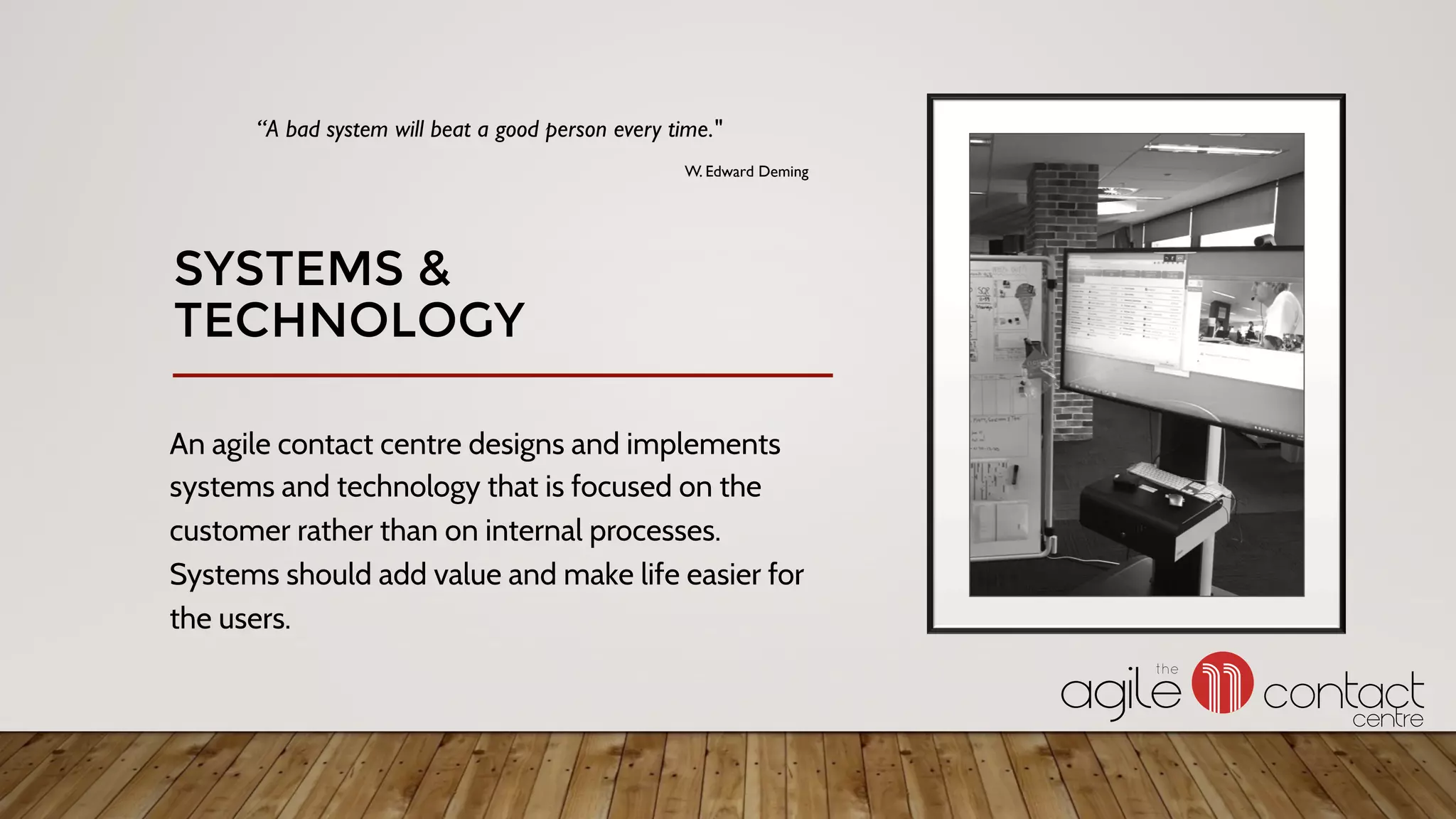 An agile contact centre designs and implements
systems and technology that is focused on the
customer rather than on internal processes.
Systems should add value and make life easier for
the users.
“A bad system will beat a good person every time."
W. Edward Deming
SYSTEMS &
TECHNOLOGY
 