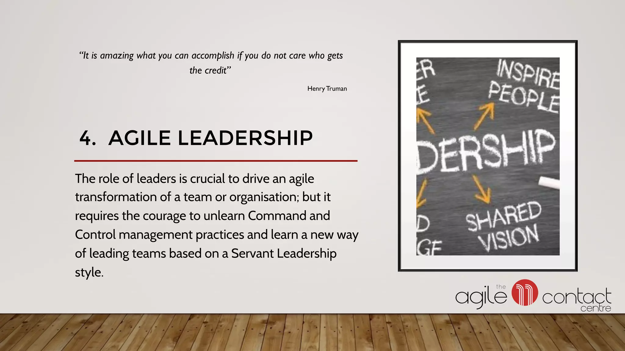 4. AGILE LEADERSHIP
The role of leaders is crucial to drive an agile
transformation of a team or organisation; but it
requires the courage to unlearn Command and
Control management practices and learn a new way
of leading teams based on a Servant Leadership
style.
“It is amazing what you can accomplish if you do not care who gets
the credit”
Henry Truman
 