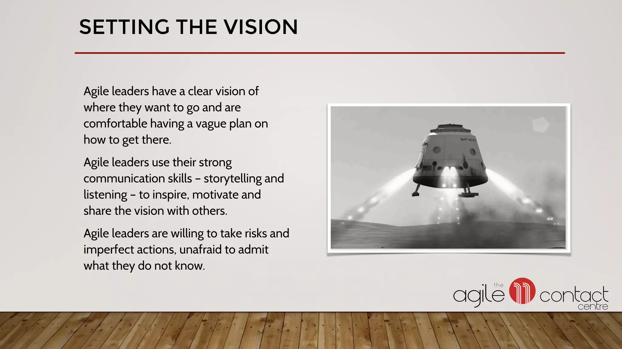 Agile leaders have a clear vision of
where they want to go and are
comfortable having a vague plan on
how to get there.
Agile leaders use their strong
communication skills – storytelling and
listening – to inspire, motivate and
share the vision with others.
Agile leaders are willing to take risks and
imperfect actions, unafraid to admit
what they do not know.
SETTING THE VISION
 