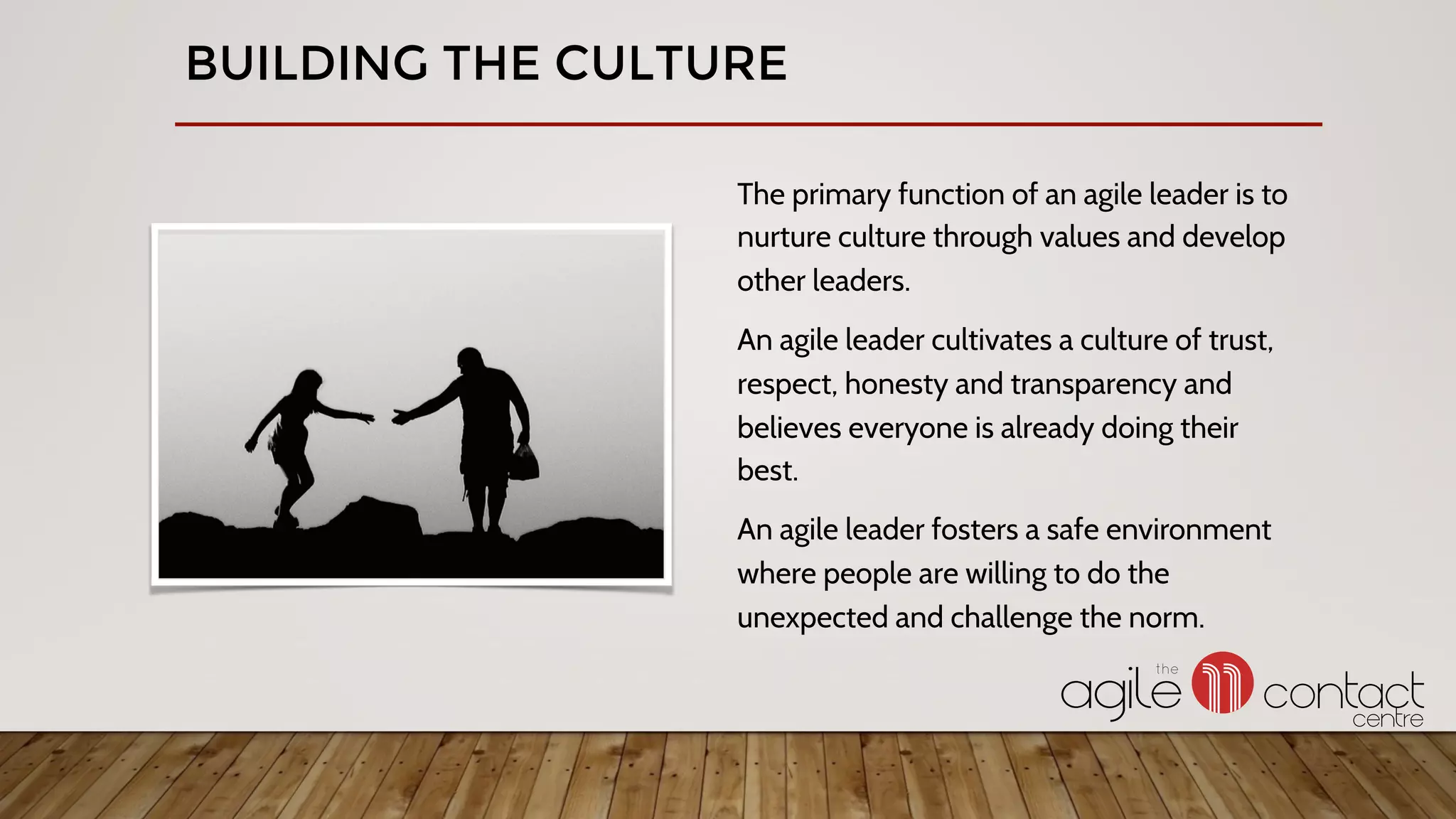 The primary function of an agile leader is to
nurture culture through values and develop
other leaders.
An agile leader cultivates a culture of trust,
respect, honesty and transparency and
believes everyone is already doing their
best.
An agile leader fosters a safe environment
where people are willing to do the
unexpected and challenge the norm.
BUILDING THE CULTURE
 