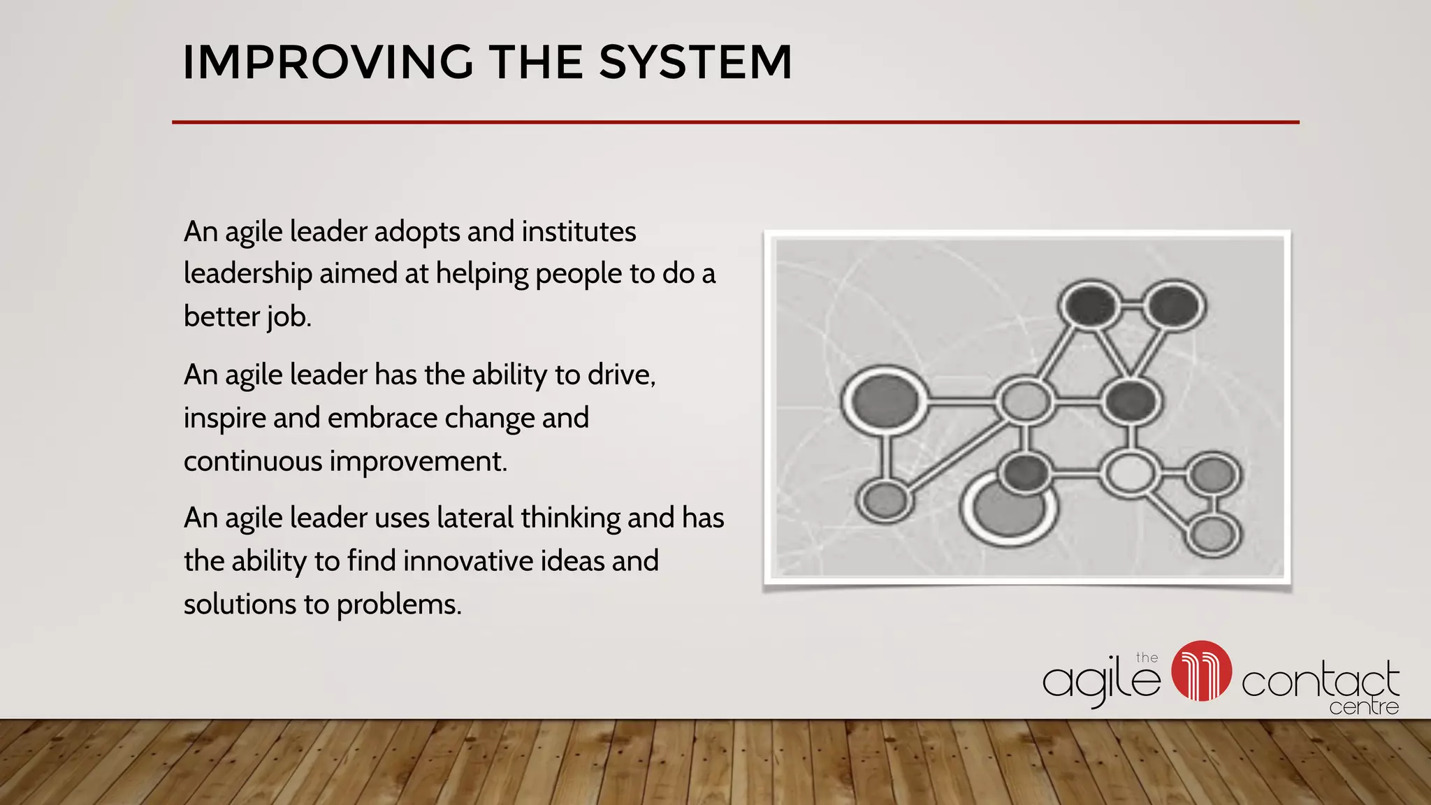 An agile leader adopts and institutes
leadership aimed at helping people to do a
better job.
An agile leader has the ability to drive,
inspire and embrace change and
continuous improvement.
An agile leader uses lateral thinking and has
the ability to find innovative ideas and
solutions to problems.
IMPROVING THE SYSTEM
 