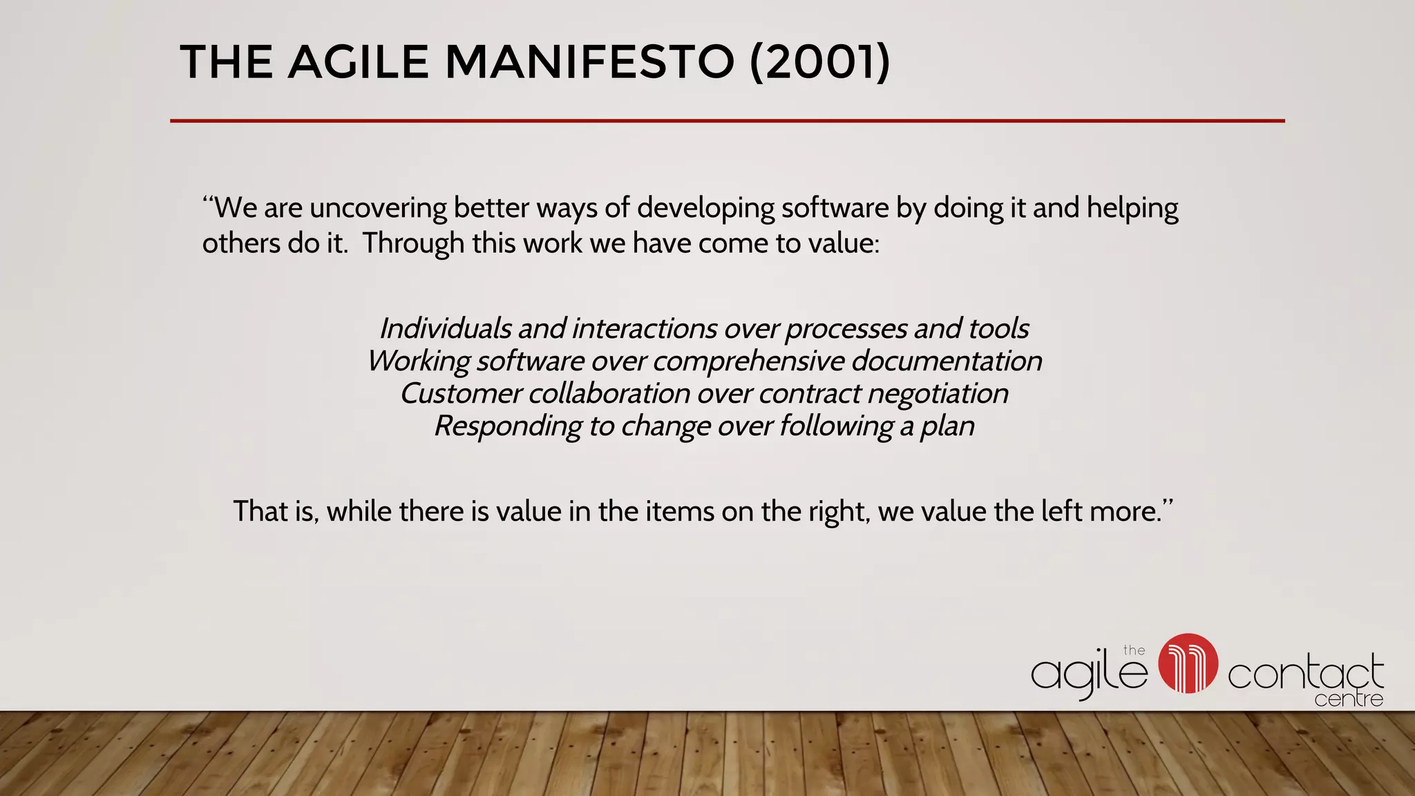 THE AGILE MANIFESTO (2001)
“We are uncovering better ways of developing software by doing it and helping
others do it. Through this work we have come to value:
Individuals and interactions over processes and tools
Working software over comprehensive documentation
Customer collaboration over contract negotiation
Responding to change over following a plan
That is, while there is value in the items on the right, we value the left more.”
 