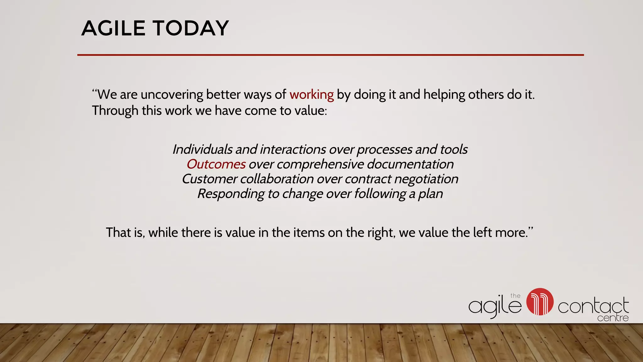 AGILE TODAY
“We are uncovering better ways of working by doing it and helping others do it.
Through this work we have come to value:
Individuals and interactions over processes and tools
Outcomes over comprehensive documentation
Customer collaboration over contract negotiation
Responding to change over following a plan
That is, while there is value in the items on the right, we value the left more.”
 