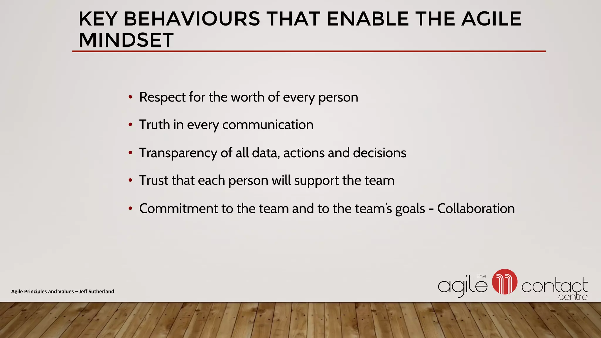 •  Respect for the worth of every person
•  Truth in every communication
•  Transparency of all data, actions and decisions
•  Trust that each person will support the team
•  Commitment to the team and to the team’s goals - Collaboration
KEY BEHAVIOURS THAT ENABLE THE AGILE
MINDSET
Agile	Principles	and	Values	–	Jeﬀ	Sutherland	
 