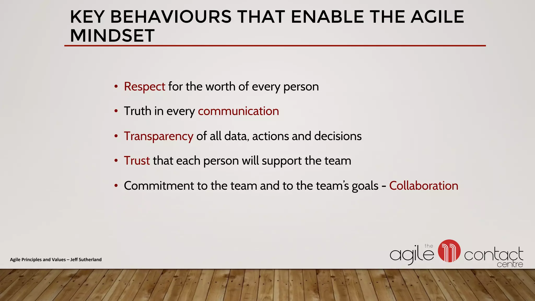 •  Respect for the worth of every person
•  Truth in every communication
•  Transparency of all data, actions and decisions
•  Trust that each person will support the team
•  Commitment to the team and to the team’s goals - Collaboration
KEY BEHAVIOURS THAT ENABLE THE AGILE
MINDSET
Agile	Principles	and	Values	–	Jeﬀ	Sutherland	
 