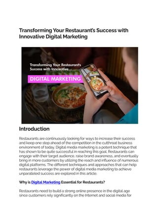 Transforming Your Restaurant’s Success with
Innovative Digital Marketing
Introduction
Restaurants are continuously looking for ways to increase their success
and keep one step ahead of the competition in the cutthroat business
environment of today. Digital media marketing is a potent technique that
has shown to be quite successful in reaching this goal. Restaurants can
engage with their target audience, raise brand awareness, and eventually
bring in more customers by utilizing the reach and influence of numerous
digital platforms. The different techniques and approaches that can help
restaurants leverage the power of digital media marketing to achieve
unparalleled success are explored in this article.
Why is Digital Marketing Essential for Restaurants?
Restaurants need to build a strong online presence in the digital age
since customers rely significantly on the Internet and social media for
 