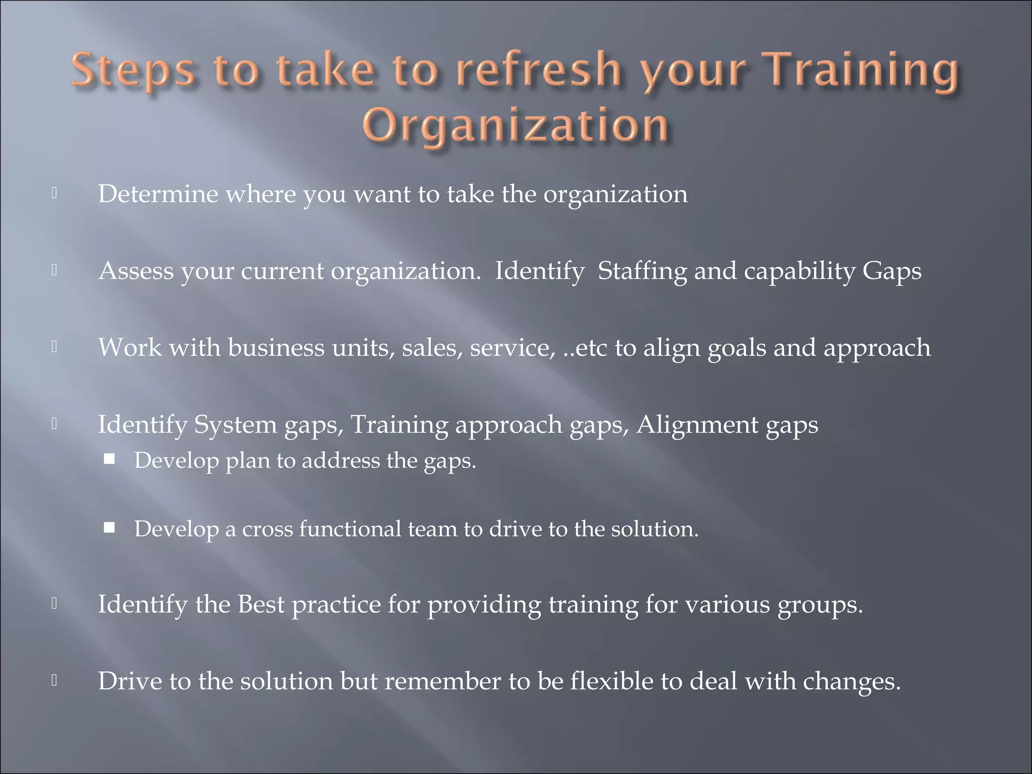  Determine where you want to take the organization
 Assess your current organization. Identify Staffing and capability Gaps
 Work with business units, sales, service, ..etc to align goals and approach
 Identify System gaps, Training approach gaps, Alignment gaps
 Develop plan to address the gaps.
 Develop a cross functional team to drive to the solution.
 Identify the Best practice for providing training for various groups.
 Drive to the solution but remember to be flexible to deal with changes.
 