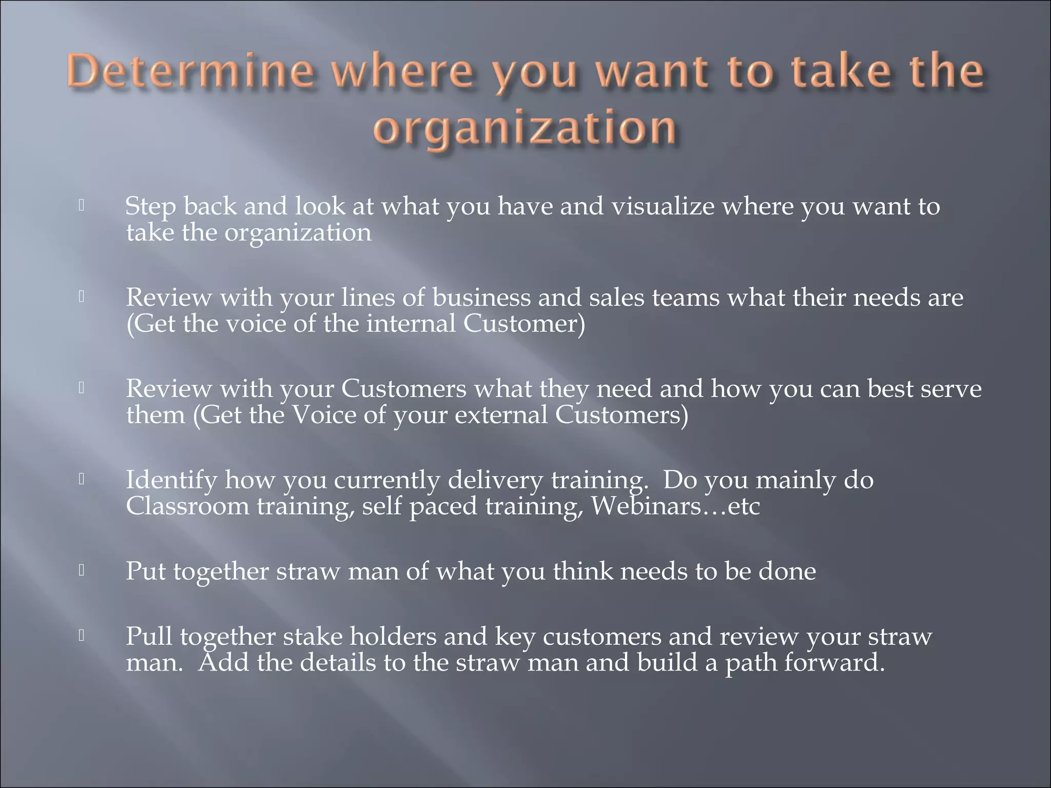  Step back and look at what you have and visualize where you want to
take the organization
 Review with your lines of business and sales teams what their needs are
(Get the voice of the internal Customer)
 Review with your Customers what they need and how you can best serve
them (Get the Voice of your external Customers)
 Identify how you currently delivery training. Do you mainly do
Classroom training, self paced training, Webinars…etc
 Put together straw man of what you think needs to be done
 Pull together stake holders and key customers and review your straw
man. Add the details to the straw man and build a path forward.
 
