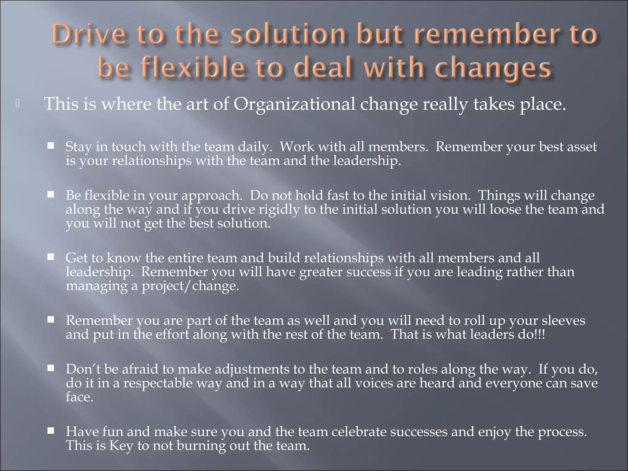  This is where the art of Organizational change really takes place.
 Stay in touch with the team daily. Work with all members. Remember your best asset
is your relationships with the team and the leadership.
 Be flexible in your approach. Do not hold fast to the initial vision. Things will change
along the way and if you drive rigidly to the initial solution you will loose the team and
you will not get the best solution.
 Get to know the entire team and build relationships with all members and all
leadership. Remember you will have greater success if you are leading rather than
managing a project/change.
 Remember you are part of the team as well and you will need to roll up your sleeves
and put in the effort along with the rest of the team. That is what leaders do!!!
 Don’t be afraid to make adjustments to the team and to roles along the way. If you do,
do it in a respectable way and in a way that all voices are heard and everyone can save
face.
 Have fun and make sure you and the team celebrate successes and enjoy the process.
This is Key to not burning out the team.
 