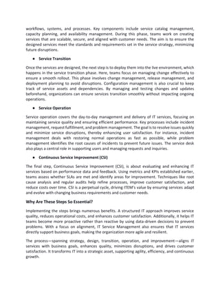 workflows, systems, and processes. Key components include service catalog management,
capacity planning, and availability management. During this phase, teams work on creating
services that are scalable, secure, and aligned with customer needs. The aim is to ensure the
designed services meet the standards and requirements set in the service strategy, minimizing
future disruptions.
● Service Transition
Once the services are designed, the next step is to deploy them into the live environment, which
happens in the service transition phase. Here, teams focus on managing change effectively to
ensure a smooth rollout. This phase involves change management, release management, and
deployment planning to avoid disruptions. Configuration management is also crucial to keep
track of service assets and dependencies. By managing and testing changes and updates
beforehand, organizations can ensure services transition smoothly without impacting ongoing
operations.
● Service Operation
Service operation covers the day-to-day management and delivery of IT services, focusing on
maintaining service quality and ensuring efficient performance. Key processes include incident
management, request fulfillment, and problem management. The goal is to resolve issues quickly
and minimize service disruptions, thereby enhancing user satisfaction. For instance, incident
management deals with restoring normal operations as fast as possible, while problem
management identifies the root causes of incidents to prevent future issues. The service desk
also plays a central role in supporting users and managing requests and inquiries.
● Continuous Service Improvement (CSI)
The final step, Continuous Service Improvement (CSI), is about evaluating and enhancing IT
services based on performance data and feedback. Using metrics and KPIs established earlier,
teams assess whether SLAs are met and identify areas for improvement. Techniques like root
cause analysis and regular audits help refine processes, improve customer satisfaction, and
reduce costs over time. CSI is a perpetual cycle, driving ITEM's value by ensuring services adapt
and evolve with changing business requirements and customer needs.
Why Are These Steps So Essential?
Implementing the steps brings numerous benefits. A structured IT approach improves service
quality, reduces operational costs, and enhances customer satisfaction. Additionally, it helps IT
teams become more proactive rather than reactive by using data-driven decisions to prevent
problems. With a focus on alignment, IT Service Management also ensures that IT services
directly support business goals, making the organization more agile and resilient.
The process—spanning strategy, design, transition, operation, and improvement—aligns IT
services with business goals, enhances quality, minimizes disruptions, and drives customer
satisfaction. It transforms IT into a strategic asset, supporting agility, efficiency, and continuous
growth.
 