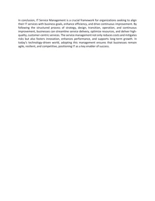 In conclusion, IT Service Management is a crucial framework for organizations seeking to align
their IT services with business goals, enhance efficiency, and drive continuous improvement. By
following the structured process of strategy, design, transition, operation, and continuous
improvement, businesses can streamline service delivery, optimize resources, and deliver high-
quality, customer-centric services. The service management not only reduces costs and mitigates
risks but also fosters innovation, enhances performance, and supports long-term growth. In
today’s technology-driven world, adopting this management ensures that businesses remain
agile, resilient, and competitive, positioning IT as a key enabler of success.
 