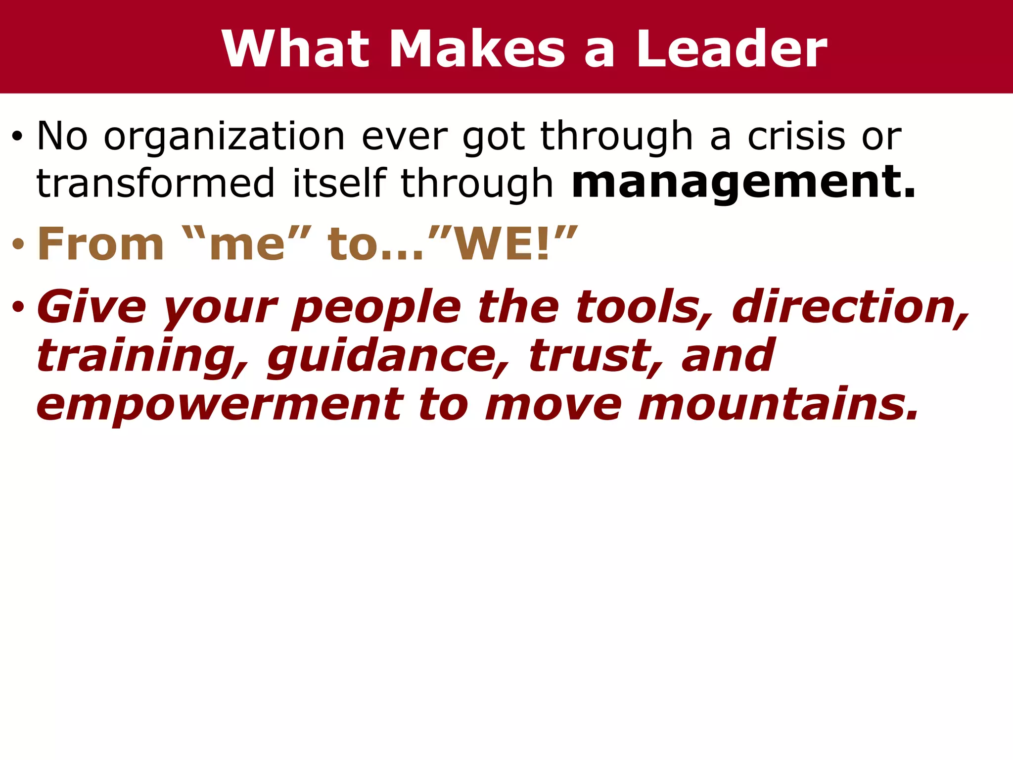 • No organization ever got through a crisis or
transformed itself through management.
• From “me” to…”WE!”
• Give your people the tools, direction,
training, guidance, trust, and
empowerment to move mountains.
What Makes a Leader
 