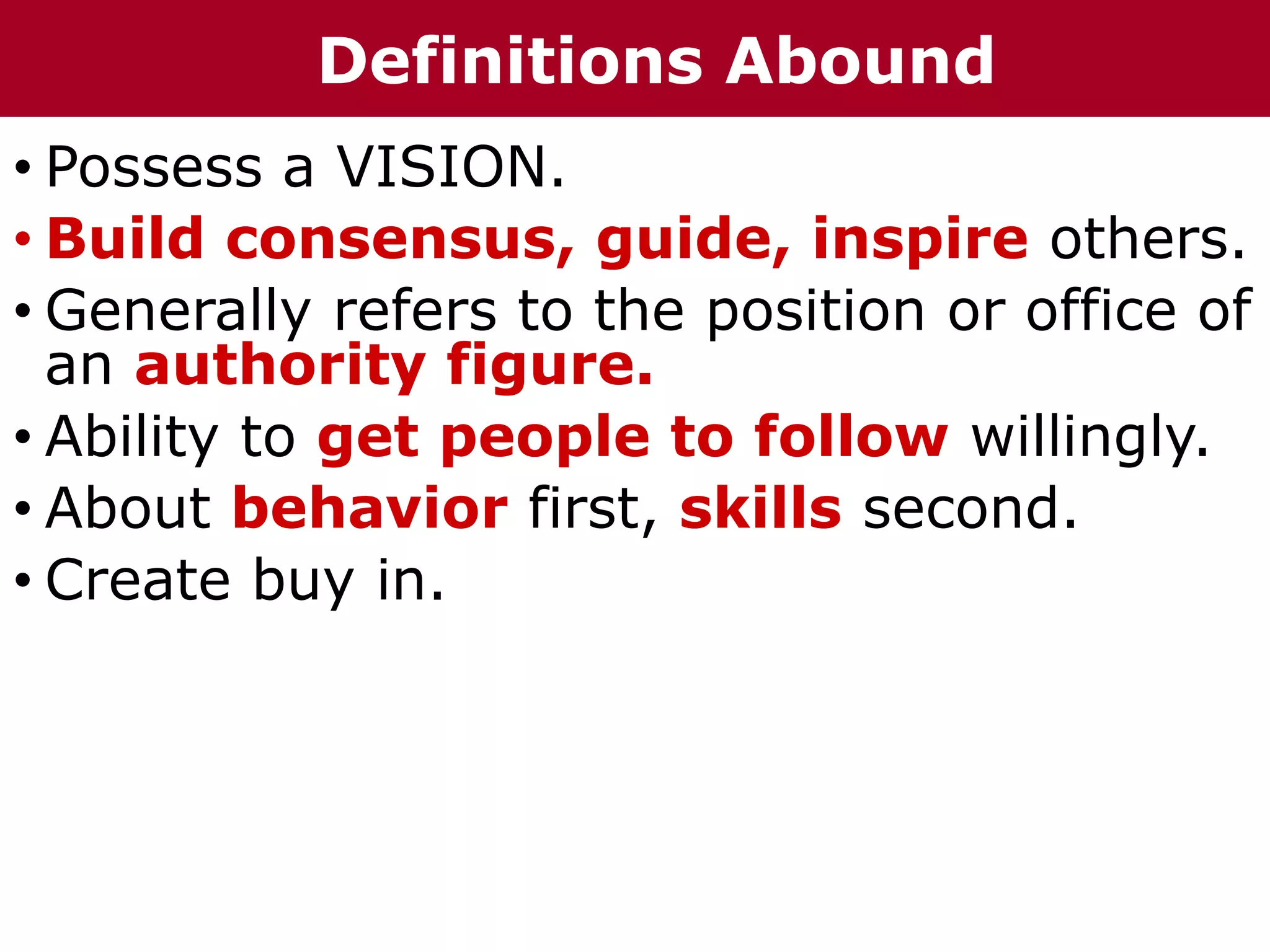 • Possess a VISION.
• Build consensus, guide, inspire others.
• Generally refers to the position or office of
an authority figure.
• Ability to get people to follow willingly.
• About behavior first, skills second.
• Create buy in.
Definitions Abound
 