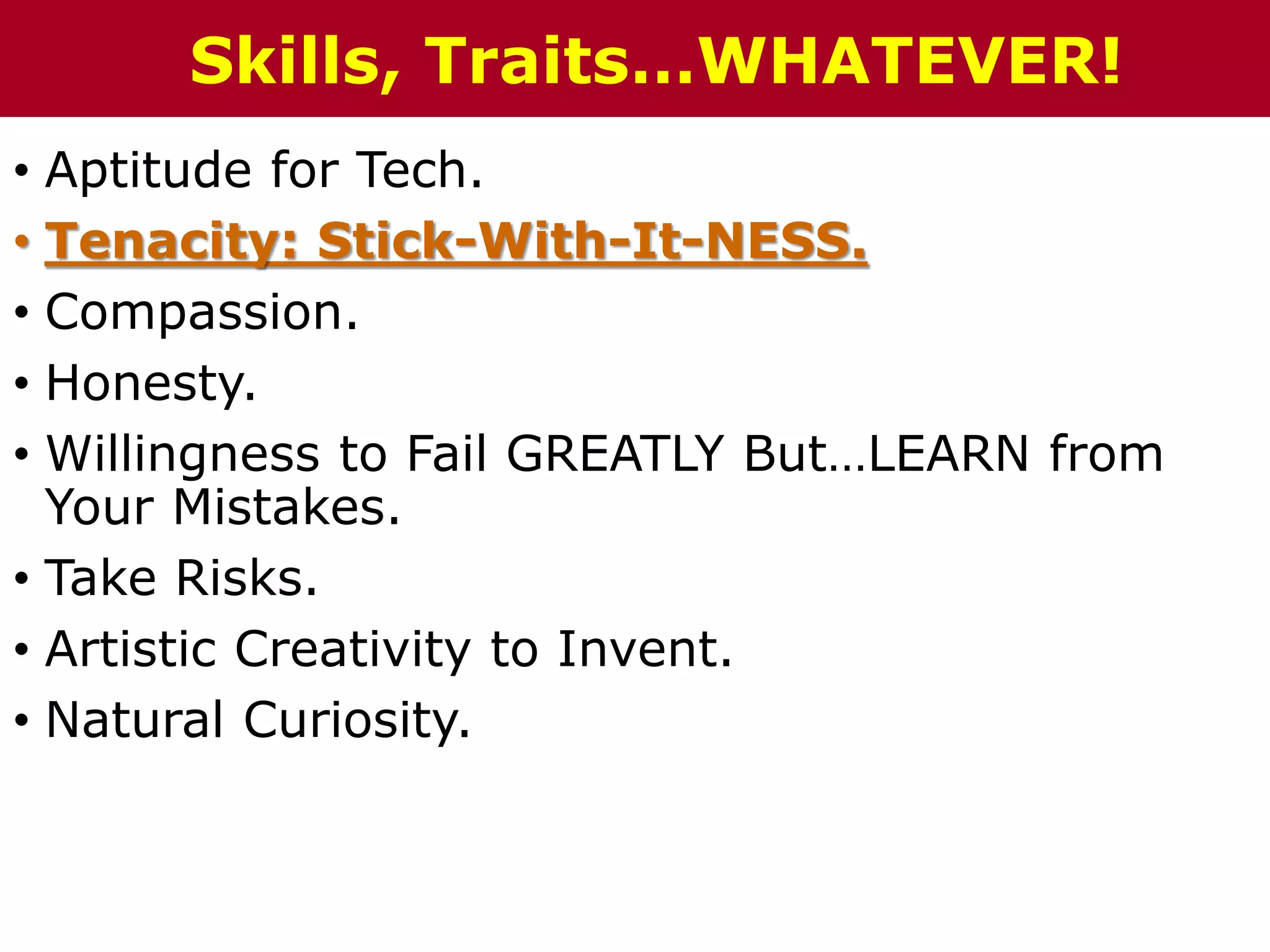 • Aptitude for Tech.
• Tenacity: Stick-With-It-NESS.
• Compassion.
• Honesty.
• Willingness to Fail GREATLY But…LEARN from
Your Mistakes.
• Take Risks.
• Artistic Creativity to Invent.
• Natural Curiosity.
Skills, Traits…WHATEVER!
 