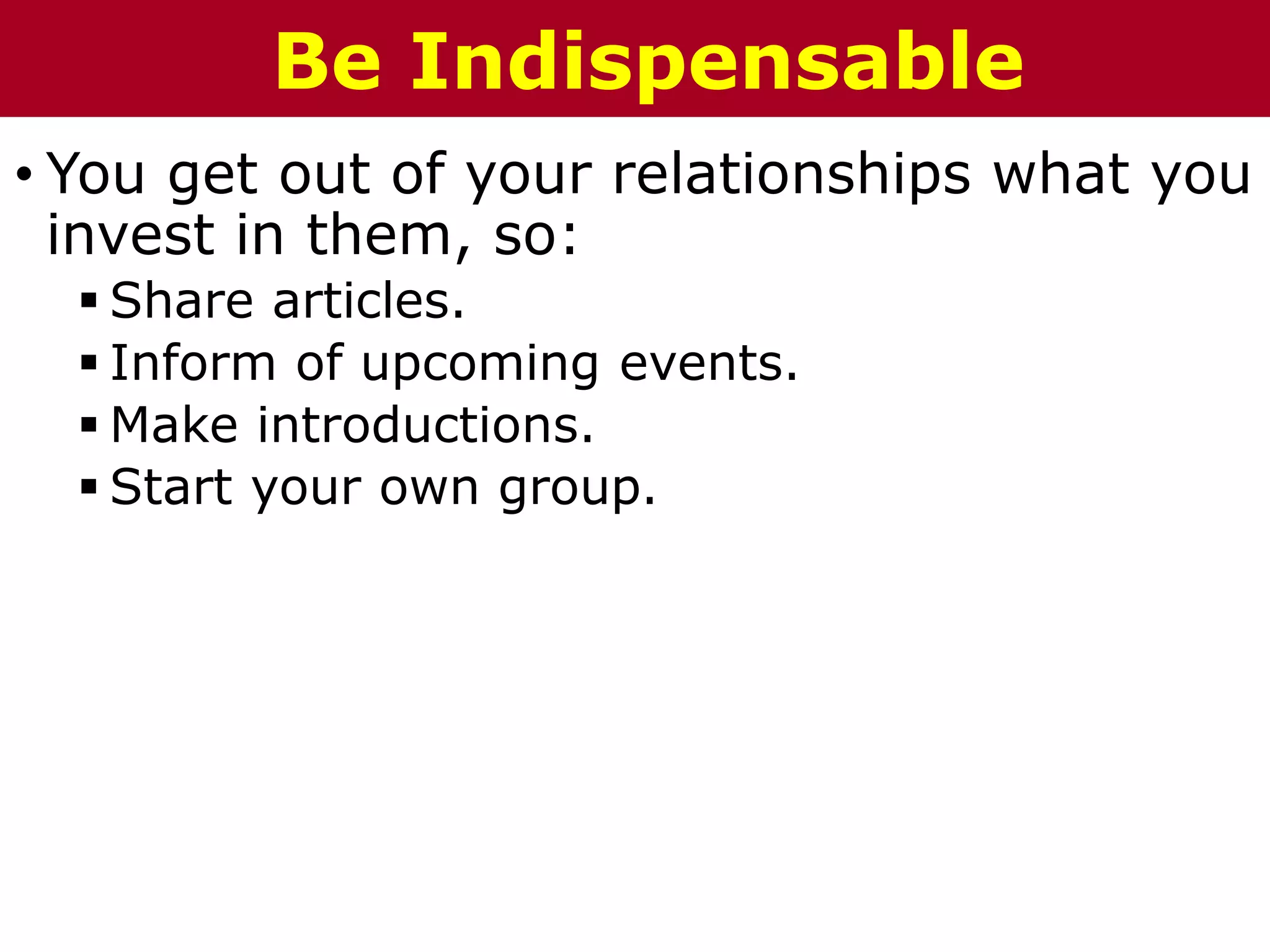 • You get out of your relationships what you
invest in them, so:
 Share articles.
 Inform of upcoming events.
 Make introductions.
 Start your own group.
Be Indispensable
 