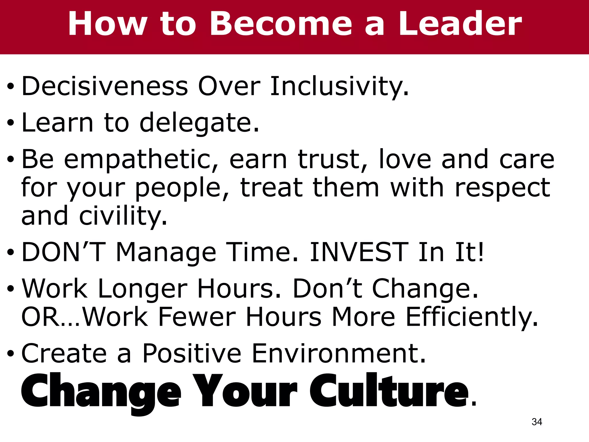 34
• Decisiveness Over Inclusivity.
• Learn to delegate.
• Be empathetic, earn trust, love and care
for your people, treat them with respect
and civility.
• DON’T Manage Time. INVEST In It!
• Work Longer Hours. Don’t Change.
OR…Work Fewer Hours More Efficiently.
• Create a Positive Environment.
Change Your Culture.
How to Become a Leader
 