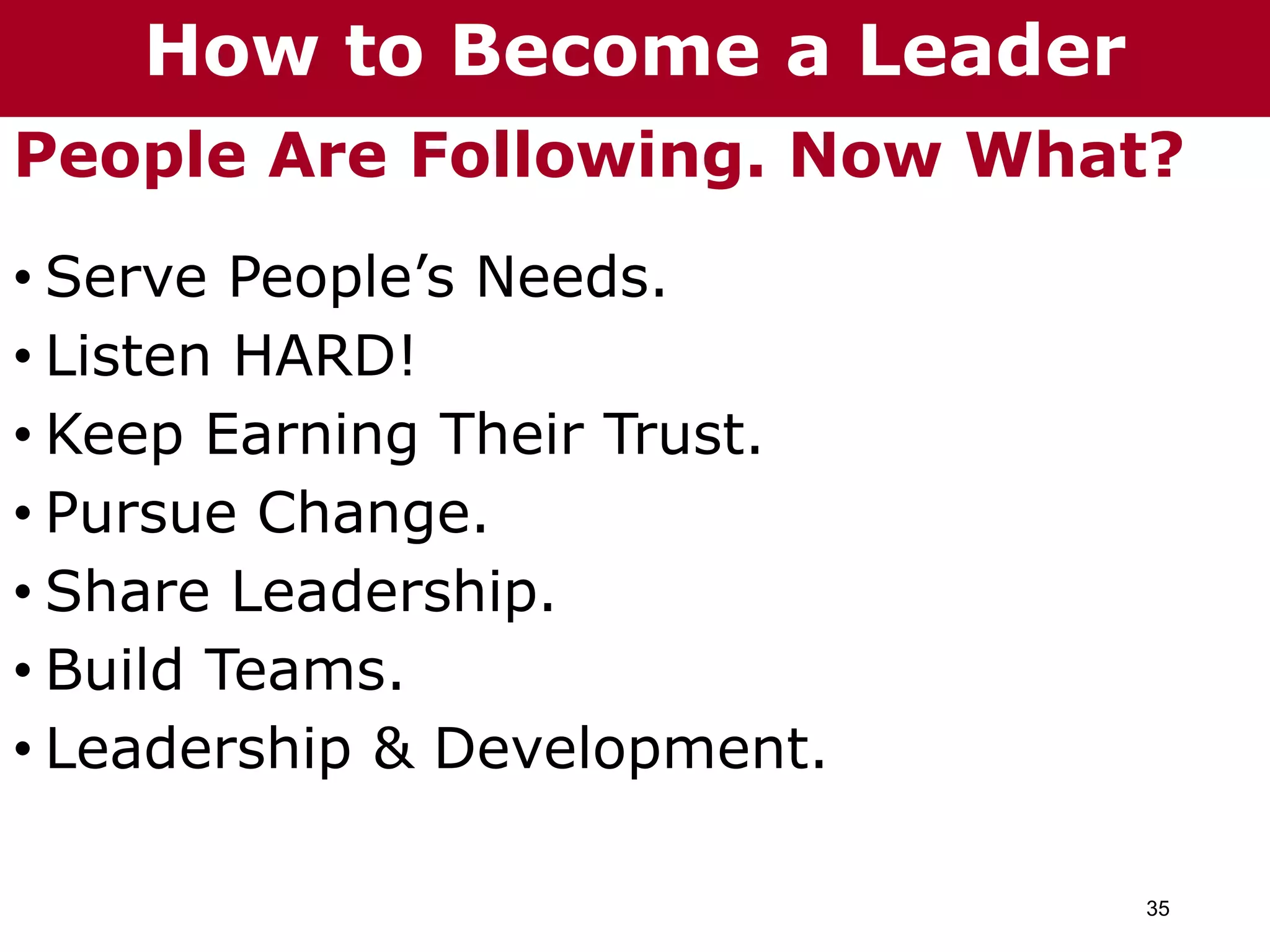 35
People Are Following. Now What?
• Serve People’s Needs.
• Listen HARD!
• Keep Earning Their Trust.
• Pursue Change.
• Share Leadership.
• Build Teams.
• Leadership & Development.
How to Become a Leader
 