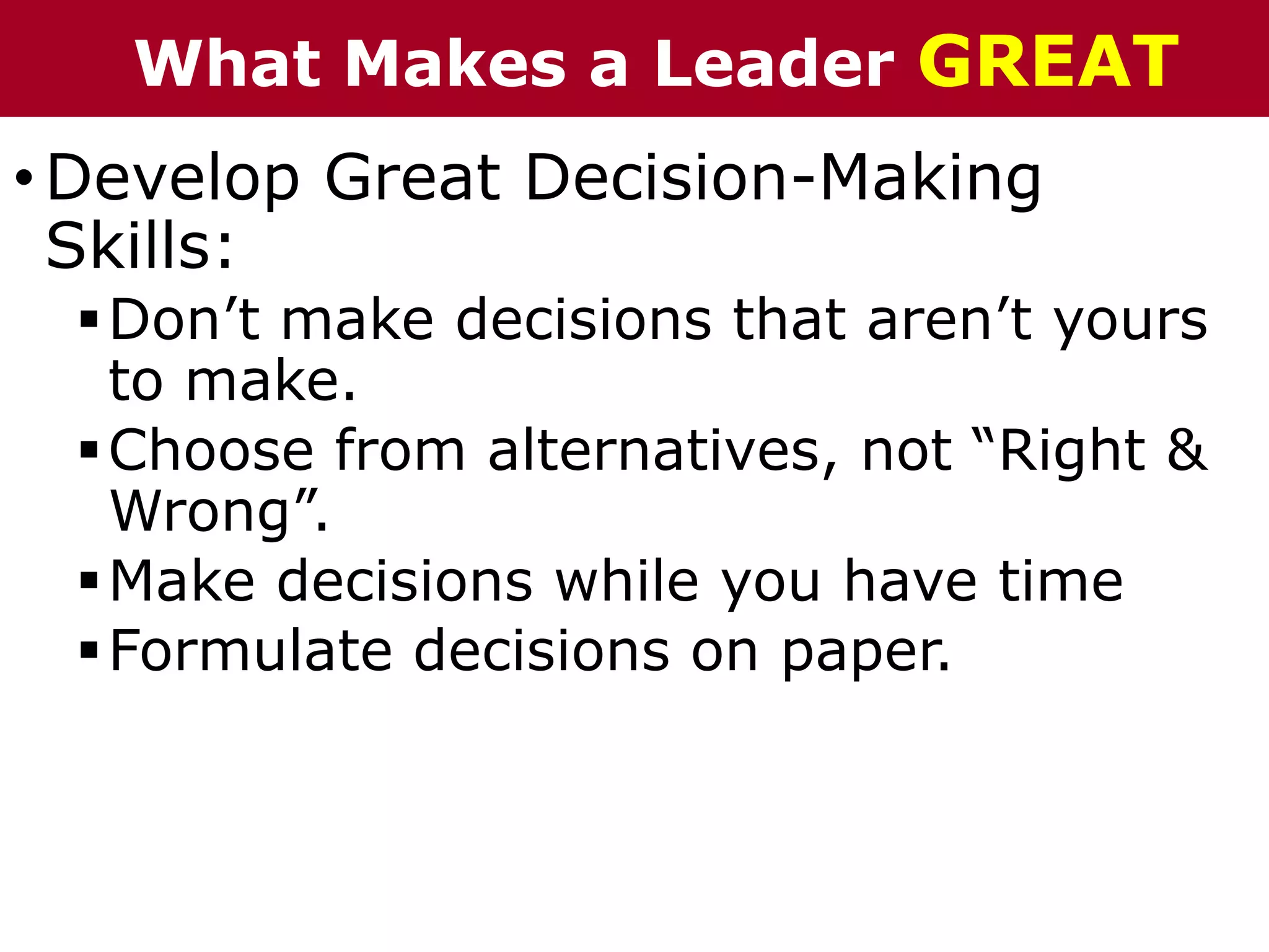 •Develop Great Decision-Making
Skills:
Don’t make decisions that aren’t yours
to make.
Choose from alternatives, not “Right &
Wrong”.
Make decisions while you have time
Formulate decisions on paper.
What Makes a Leader GREAT
 