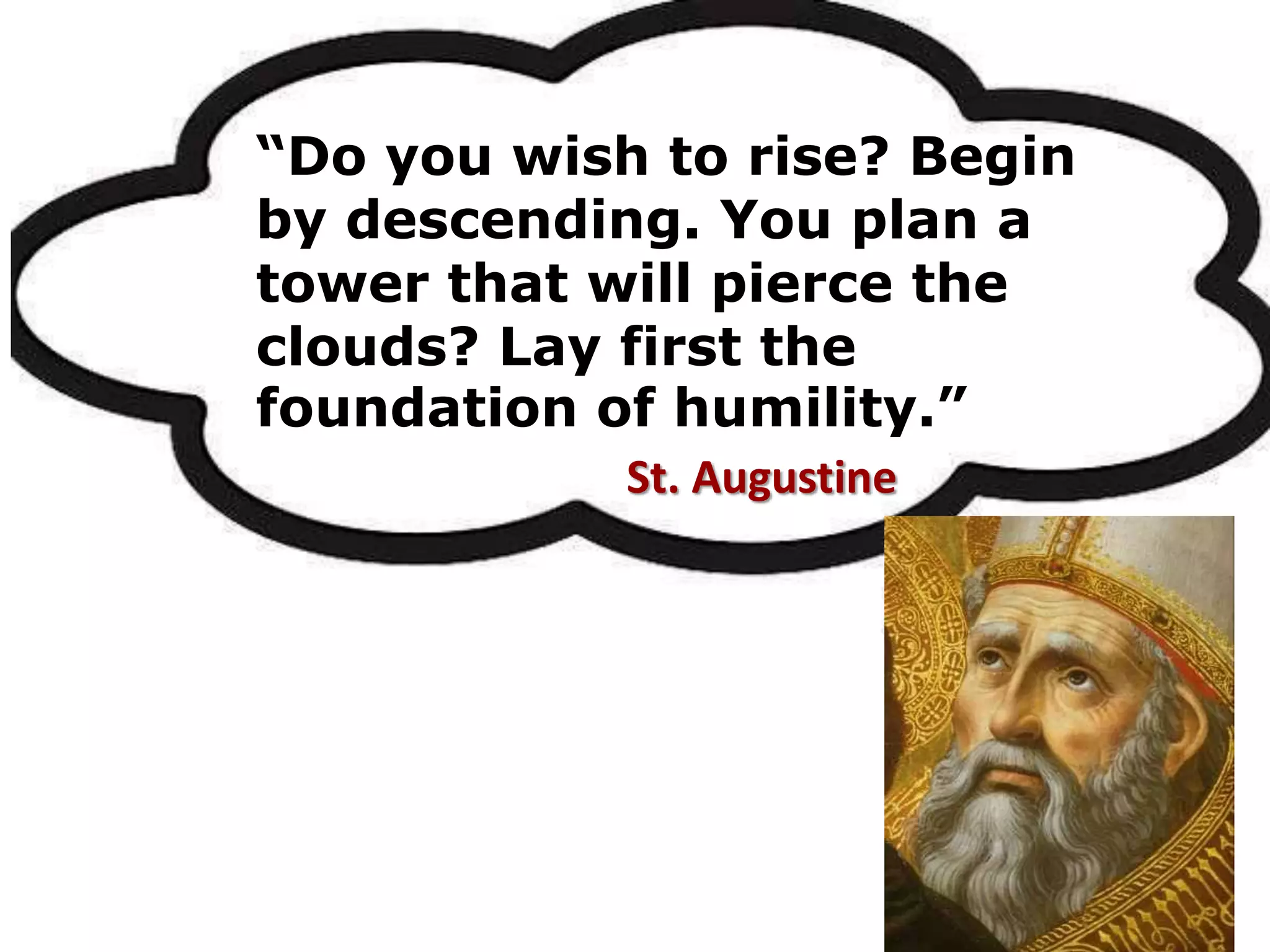 “Do you wish to rise? Begin
by descending. You plan a
tower that will pierce the
clouds? Lay first the
foundation of humility.”
St. Augustine
 