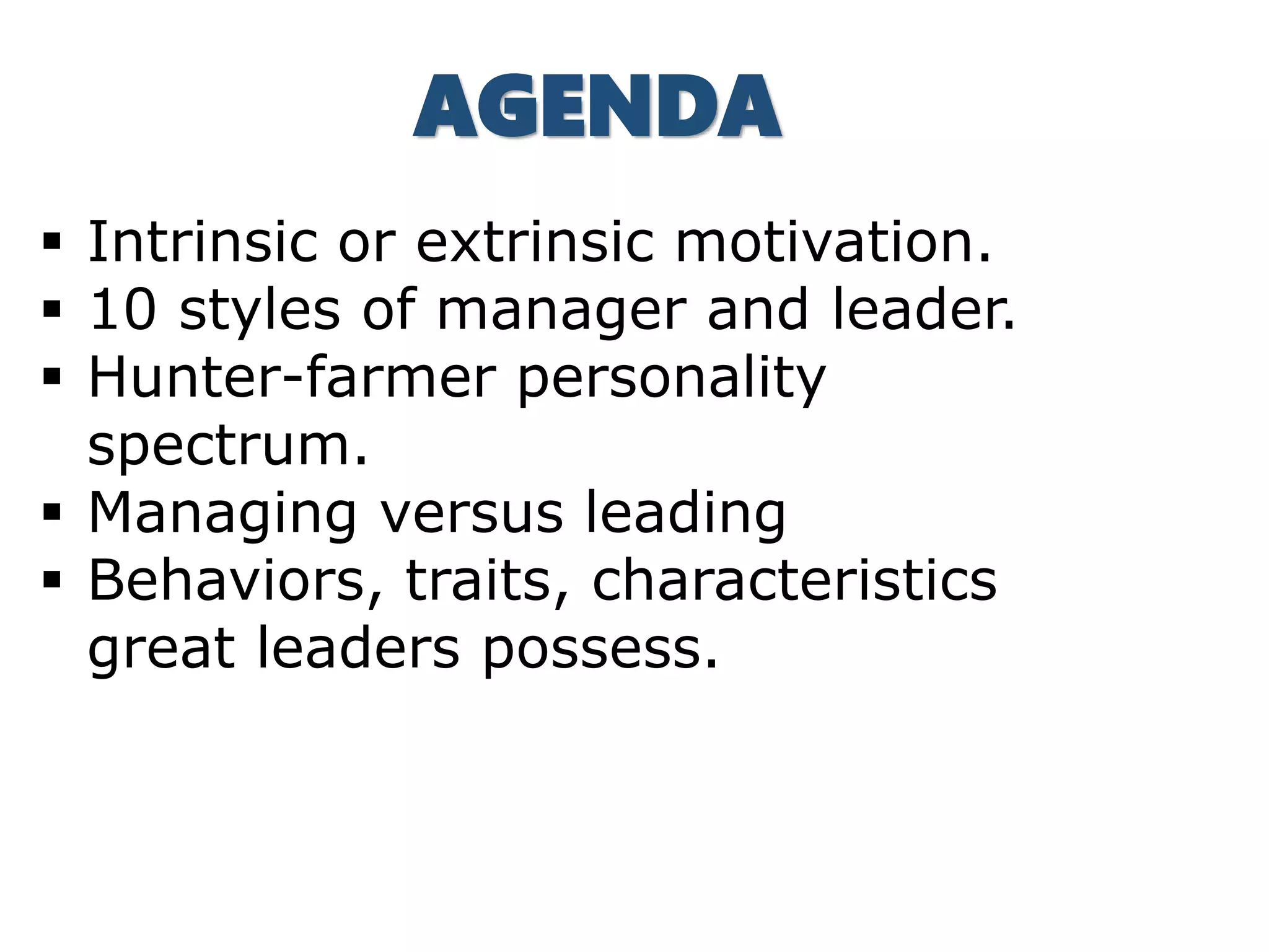  Intrinsic or extrinsic motivation.
 10 styles of manager and leader.
 Hunter-farmer personality
spectrum.
 Managing versus leading
 Behaviors, traits, characteristics
great leaders possess.
AGENDA
 