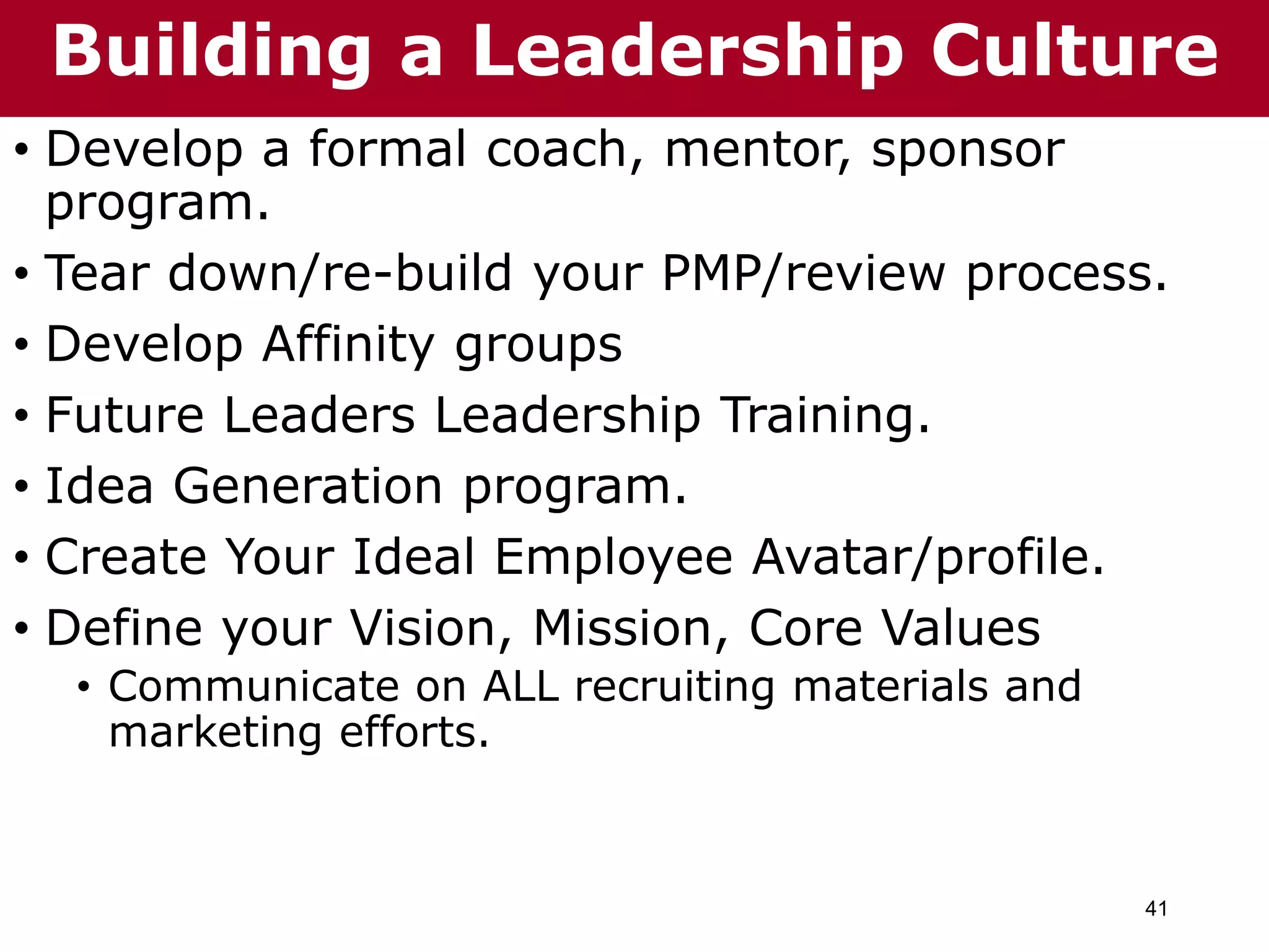 41
• Develop a formal coach, mentor, sponsor
program.
• Tear down/re-build your PMP/review process.
• Develop Affinity groups
• Future Leaders Leadership Training.
• Idea Generation program.
• Create Your Ideal Employee Avatar/profile.
• Define your Vision, Mission, Core Values
• Communicate on ALL recruiting materials and
marketing efforts.
Building a Leadership Culture
 