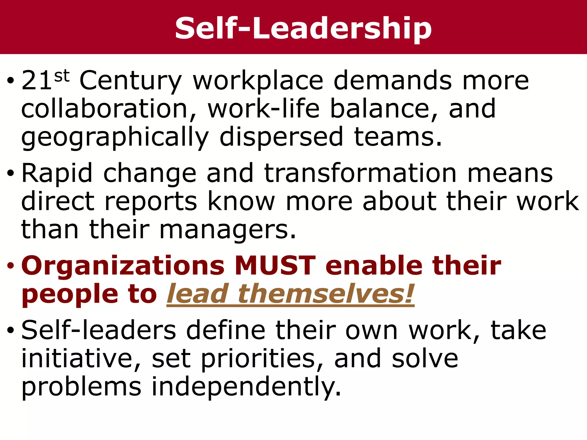 • 21st Century workplace demands more
collaboration, work-life balance, and
geographically dispersed teams.
• Rapid change and transformation means
direct reports know more about their work
than their managers.
• Organizations MUST enable their
people to lead themselves!
• Self-leaders define their own work, take
initiative, set priorities, and solve
problems independently.
Self-Leadership
 