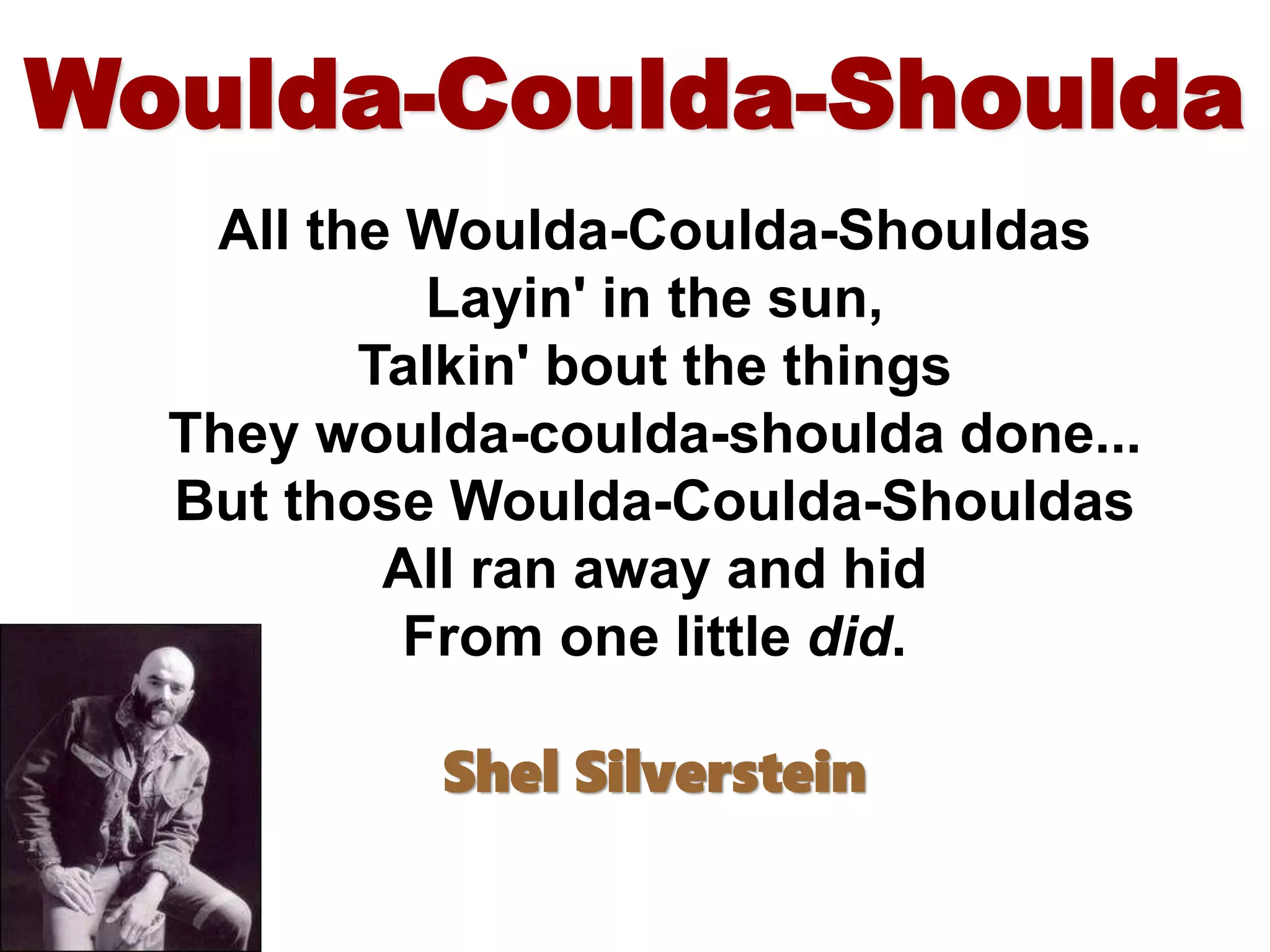 Woulda-Coulda-Shoulda
All the Woulda-Coulda-Shouldas
Layin' in the sun,
Talkin' bout the things
They woulda-coulda-shoulda done...
But those Woulda-Coulda-Shouldas
All ran away and hid
From one little did.
Shel Silverstein
 