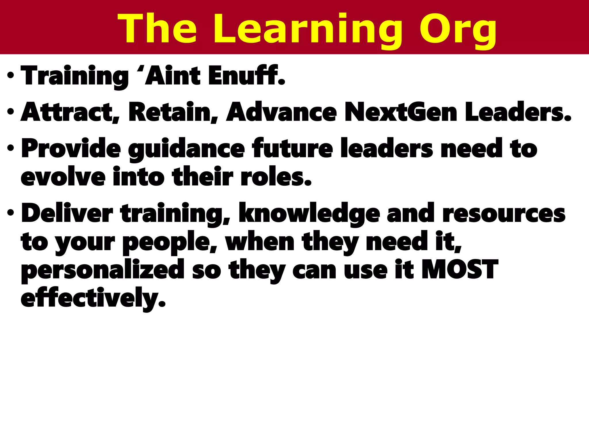 • Training ‘Aint Enuff.
• Attract, Retain, Advance NextGen Leaders.
• Provide guidance future leaders need to
evolve into their roles.
• Deliver training, knowledge and resources
to your people, when they need it,
personalized so they can use it MOST
effectively.
The Learning Org
 