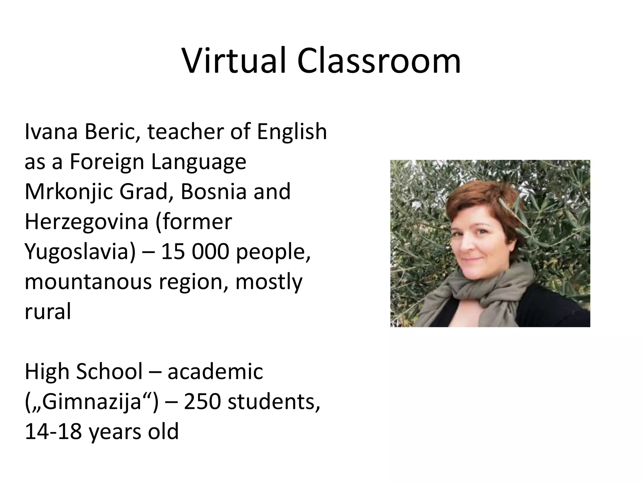 Virtual Classroom
Ivana Beric, teacher of English
as a Foreign Language
Mrkonjic Grad, Bosnia and
Herzegovina (former
Yugoslavia) – 15 000 people,
mountanous region, mostly
rural
High School – academic
(„Gimnazija“) – 250 students,
14-18 years old
 