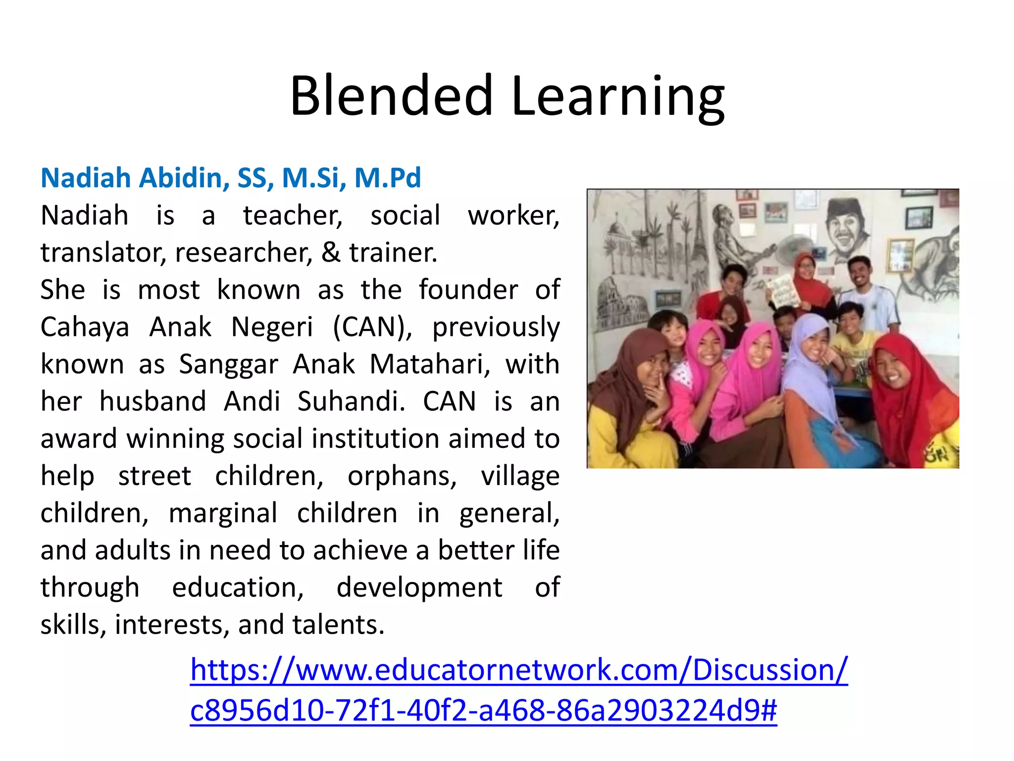 Blended Learning
Nadiah Abidin, SS, M.Si, M.Pd
Nadiah is a teacher, social worker,
translator, researcher, & trainer.
She is most known as the founder of
Cahaya Anak Negeri (CAN), previously
known as Sanggar Anak Matahari, with
her husband Andi Suhandi. CAN is an
award winning social institution aimed to
help street children, orphans, village
children, marginal children in general,
and adults in need to achieve a better life
through education, development of
skills, interests, and talents.
https://www.educatornetwork.com/Discussion/
c8956d10-72f1-40f2-a468-86a2903224d9#
 