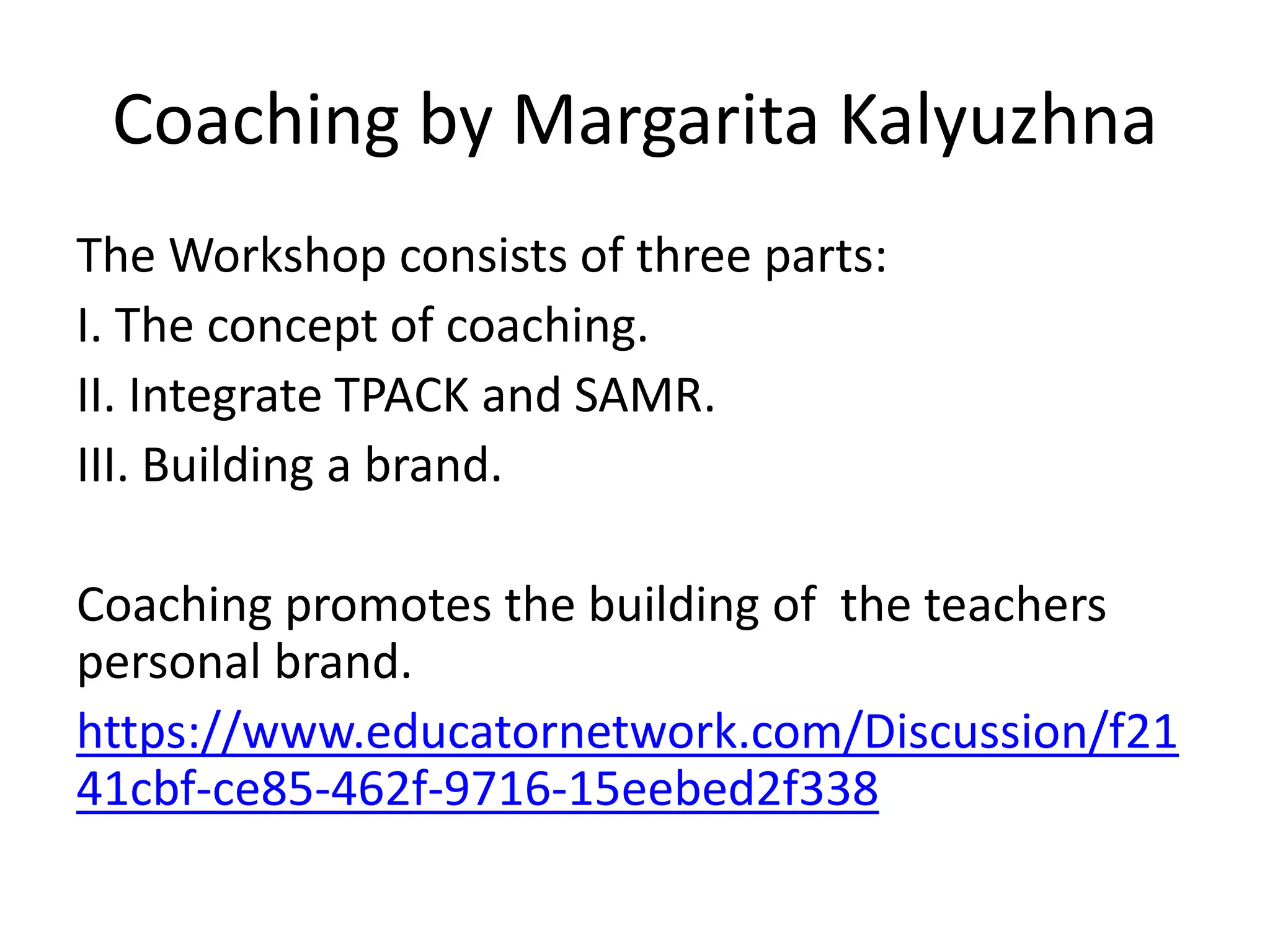 Coaching by Margarita Kalyuzhna
The Workshop consists of three parts:
I. The concept of coaching.
II. Integrate TPACK and SAMR.
III. Building a brand.
Coaching promotes the building of the teachers
personal brand.
https://www.educatornetwork.com/Discussion/f21
41cbf-ce85-462f-9716-15eebed2f338
 