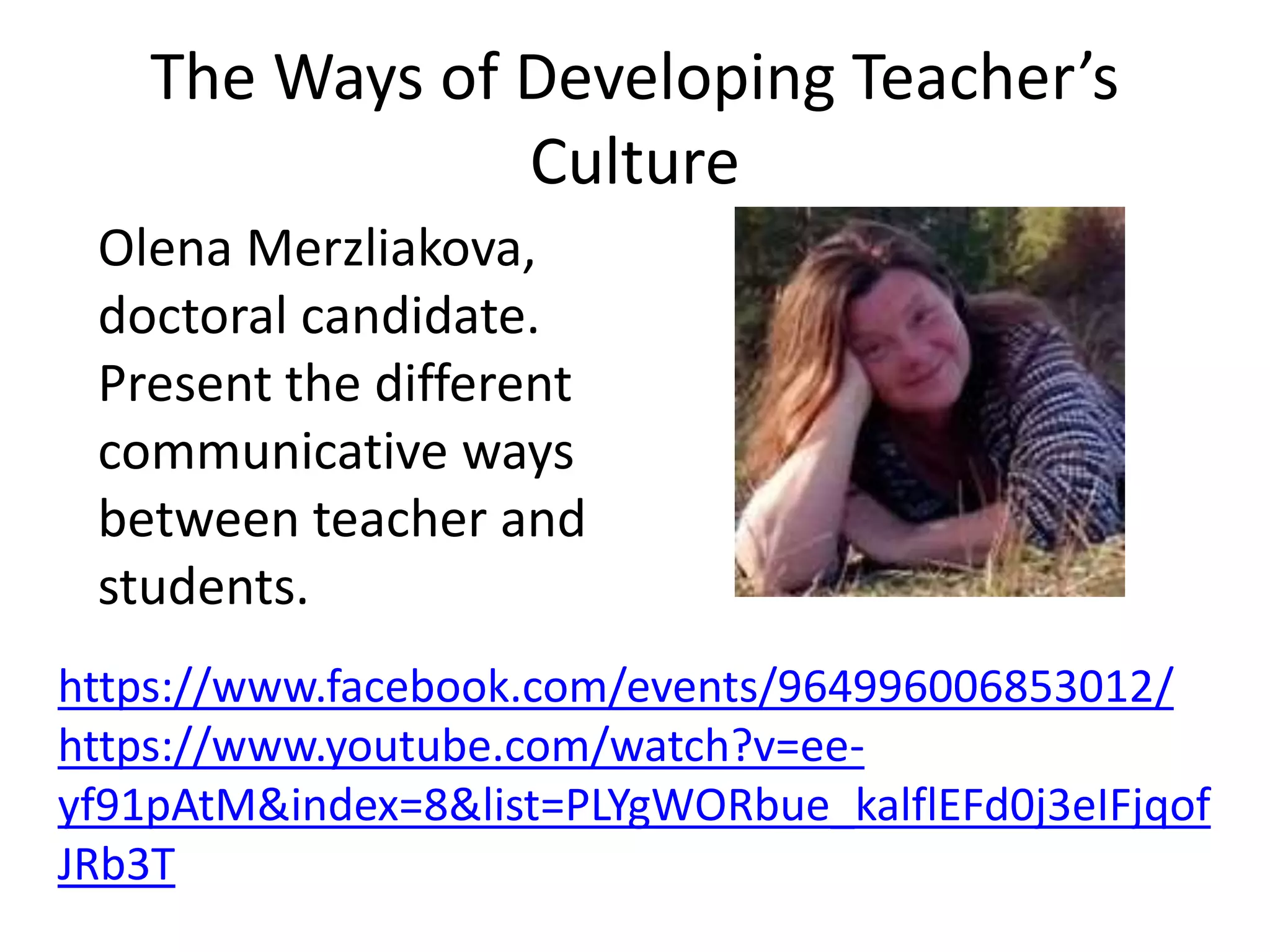 The Ways of Developing Teacher’s
Culture
Olena Merzliakova,
doctoral candidate.
Present the different
communicative ways
between teacher and
students.
https://www.facebook.com/events/964996006853012/
https://www.youtube.com/watch?v=ee-
yf91pAtM&index=8&list=PLYgWORbue_kalflEFd0j3eIFjqof
JRb3T
 