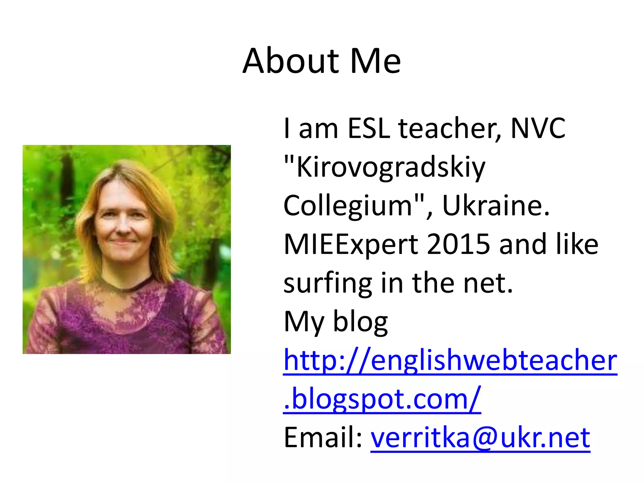 About Me
I am ESL teacher, NVC
"Kirovogradskiy
Collegium", Ukraine.
MIEExpert 2015 and like
surfing in the net.
My blog
http://englishwebteacher
.blogspot.com/
Email: verritka@ukr.net
 