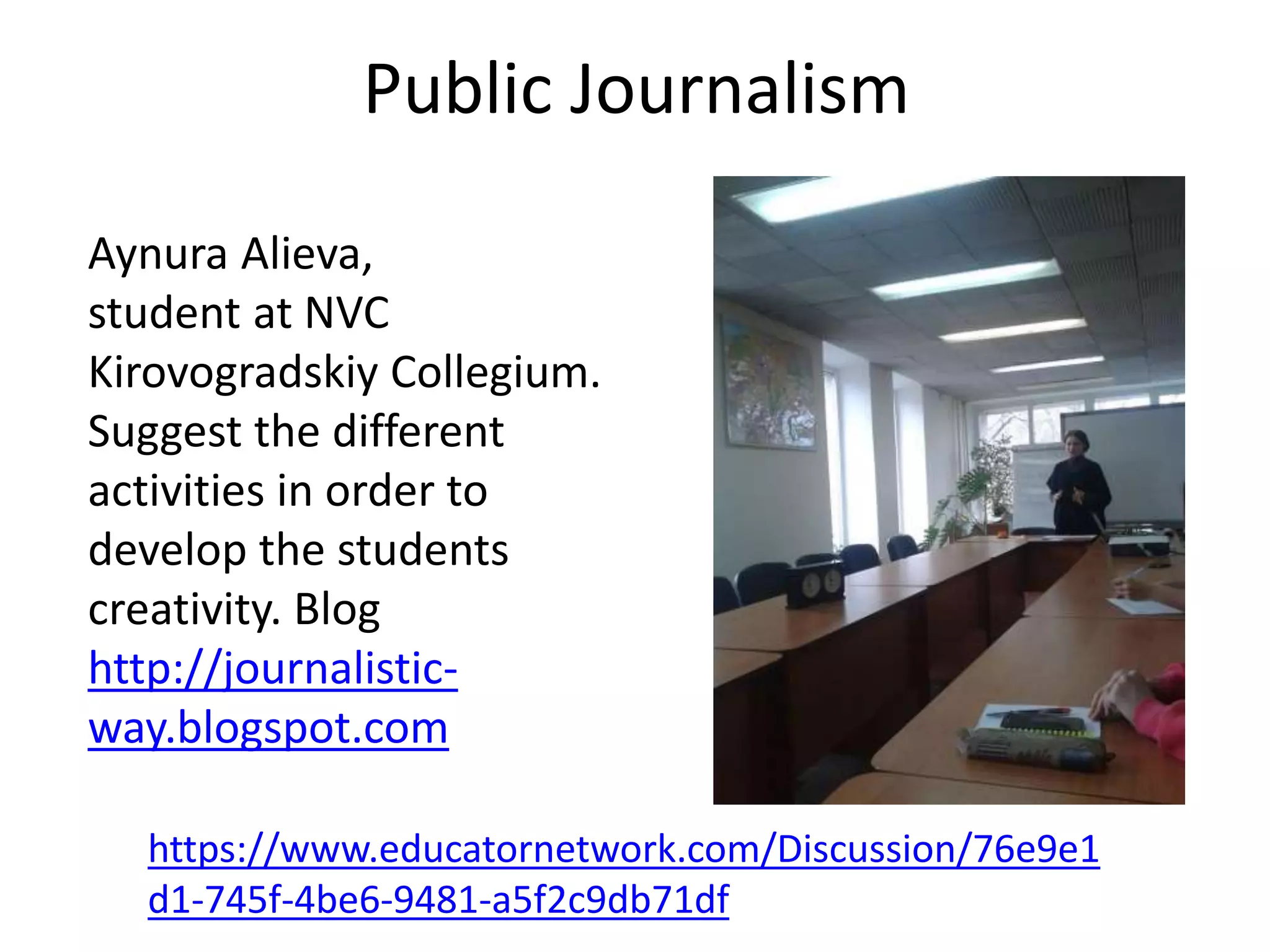 Public Journalism
Aynura Alieva,
student at NVC
Kirovogradskiy Collegium.
Suggest the different
activities in order to
develop the students
creativity. Blog
http://journalistic-
way.blogspot.com
https://www.educatornetwork.com/Discussion/76e9e1
d1-745f-4be6-9481-a5f2c9db71df
 