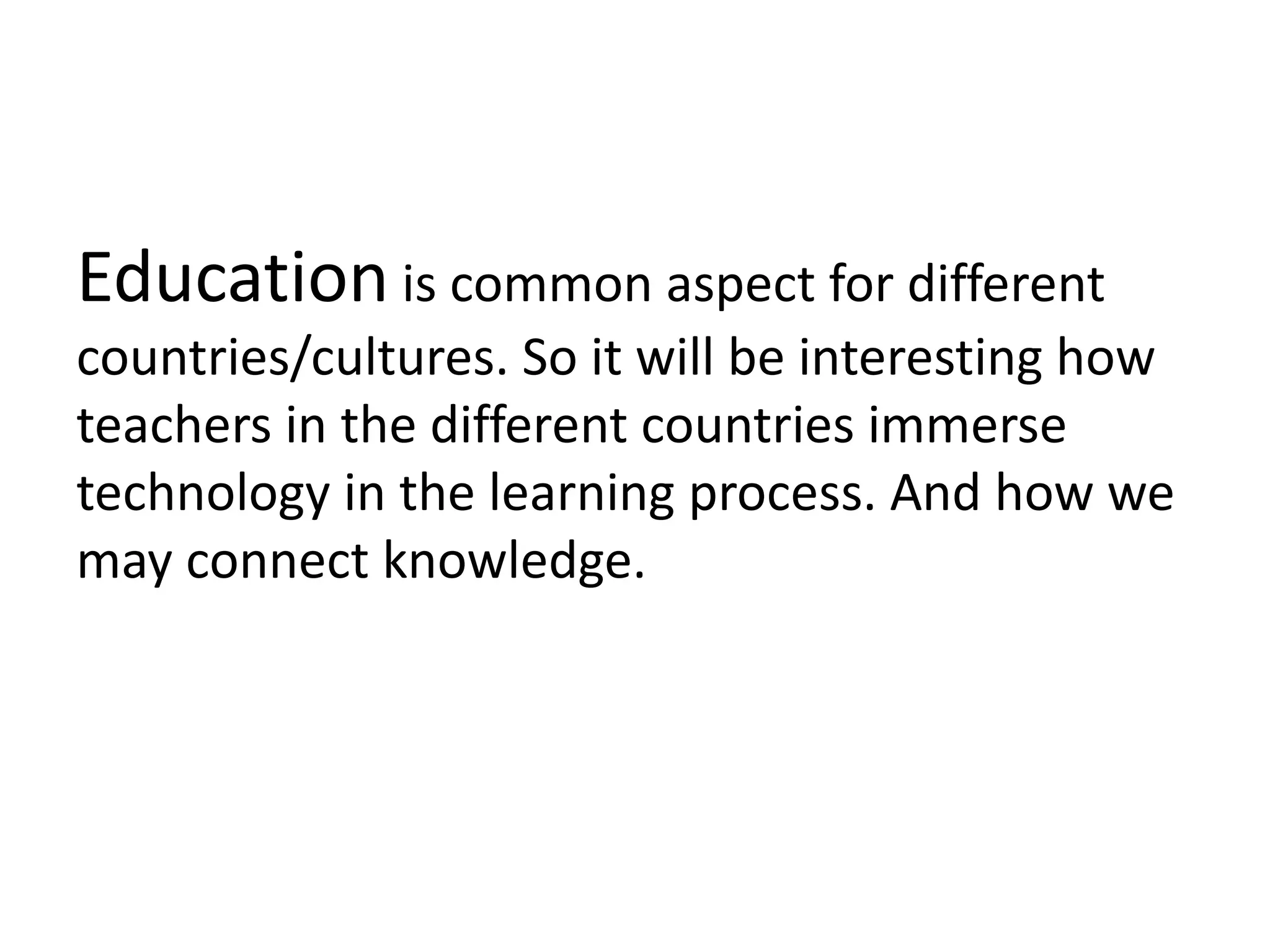 Education is common aspect for different
countries/cultures. So it will be interesting how
teachers in the different countries immerse
technology in the learning process. And how we
may connect knowledge.
 