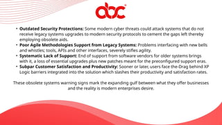 • Outdated Security Protections: Some modern cyber threats could attack systems that do not
receive legacy systems upgrades to modern security protocols to cement the gaps left thereby
employing obsolete aids.
• Poor Agile Methodologies Support from Legacy Systems: Problems interfacing with new bells
and whistles; tools, APIs and other interfaces, severely stifles agility.
• Systematic Lack of Support: End of support from software vendors for older systems brings
with it, a loss of essential upgrades plus new patches meant for the preconfigured support eras.
• Subpar Customer Satisfaction and Productivity: Sooner or later, users face the-Drag behind XP
Logic barriers integrated into the solution which slashes their productivity and satisfaction rates.
These obsolete systems warning signs mark the expanding gulf between what they offer businesses
and the reality is modern enterprises desire.
 