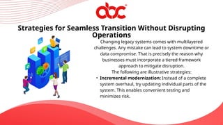 Changing legacy systems comes with multilayered
challenges. Any mistake can lead to system downtime or
data compromise. That is precisely the reason why
businesses must incorporate a tiered framework
approach to mitigate disruption.
The following are illustrative strategies:
• Incremental modernization: Instead of a complete
system overhaul, try updating individual parts of the
system. This enables convenient testing and
minimizes risk.
Strategies for Seamless Transition Without Disrupting
Operations
 