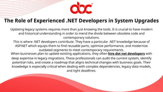 Updating legacy systems requires more than just knowing the tools. It is crucial to have modern
and historical understanding in order to mend the divide between obsolete code and
contemporary solutions.
This is where .NET developers contribute. They have a particular .NET knowledge because of
ASP.NET which equips them to find reusable parts, optimize performance, and modernize
outdated segments to meet contemporary requirements.
When businesses plan to update existing applications, they often hire dot net developers with
deep expertise in legacy migrations. These professionals can audit the current system, identify
potential risks, and create a roadmap that aligns technical changes with business goals. Their
knowledge is especially critical when dealing with complex dependencies, legacy data models,
and tight deadlines.
The Role of Experienced .NET Developers in System Upgrades
 