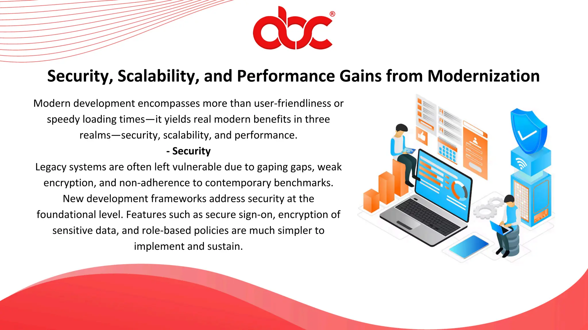 Modern development encompasses more than user-friendliness or
speedy loading times—it yields real modern benefits in three
realms—security, scalability, and performance.
- Security
Legacy systems are often left vulnerable due to gaping gaps, weak
encryption, and non-adherence to contemporary benchmarks.
New development frameworks address security at the
foundational level. Features such as secure sign-on, encryption of
sensitive data, and role-based policies are much simpler to
implement and sustain.
Security, Scalability, and Performance Gains from Modernization
 