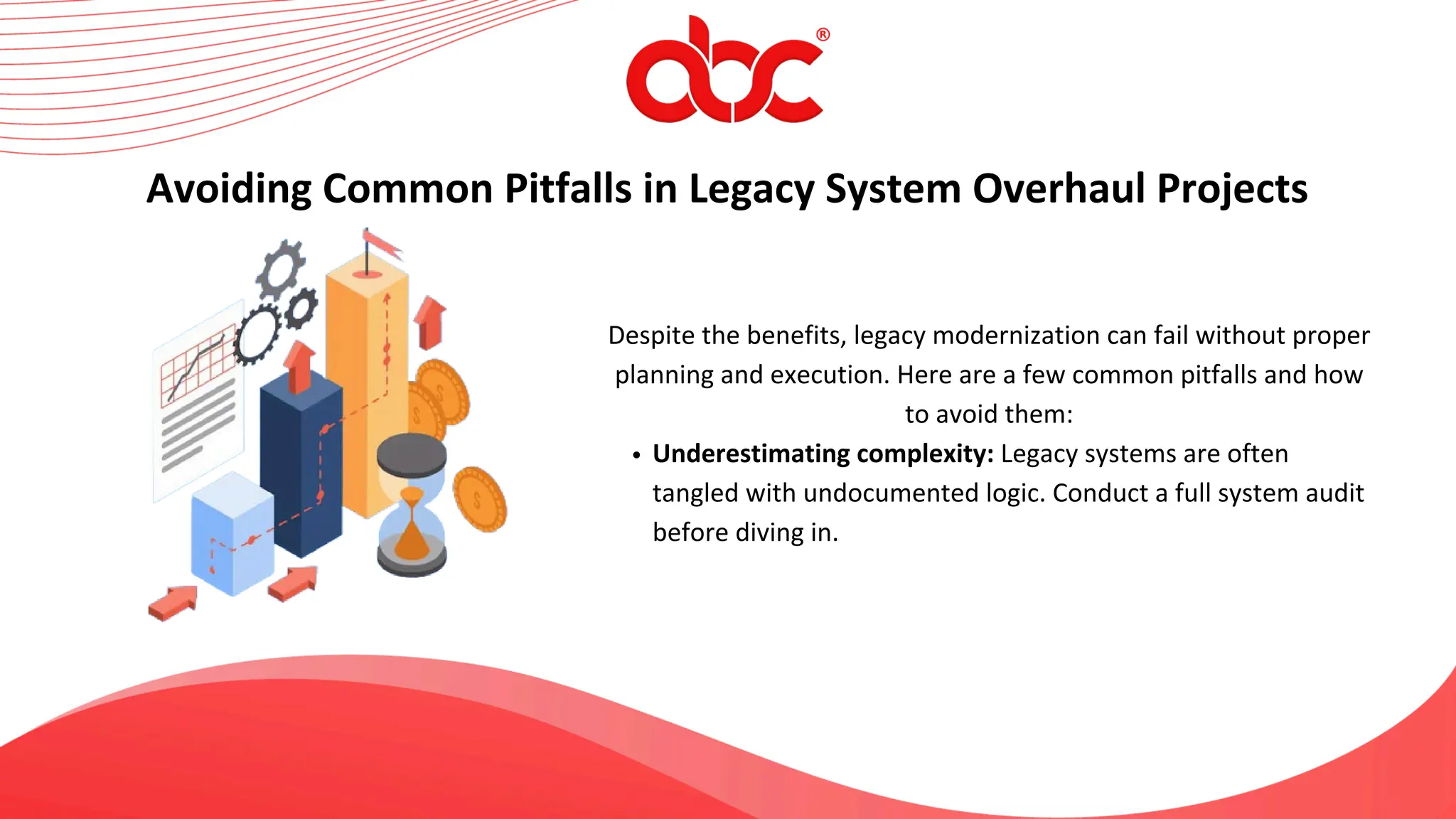 Despite the benefits, legacy modernization can fail without proper
planning and execution. Here are a few common pitfalls and how
to avoid them:
Underestimating complexity: Legacy systems are often
tangled with undocumented logic. Conduct a full system audit
before diving in.
Avoiding Common Pitfalls in Legacy System Overhaul Projects
 