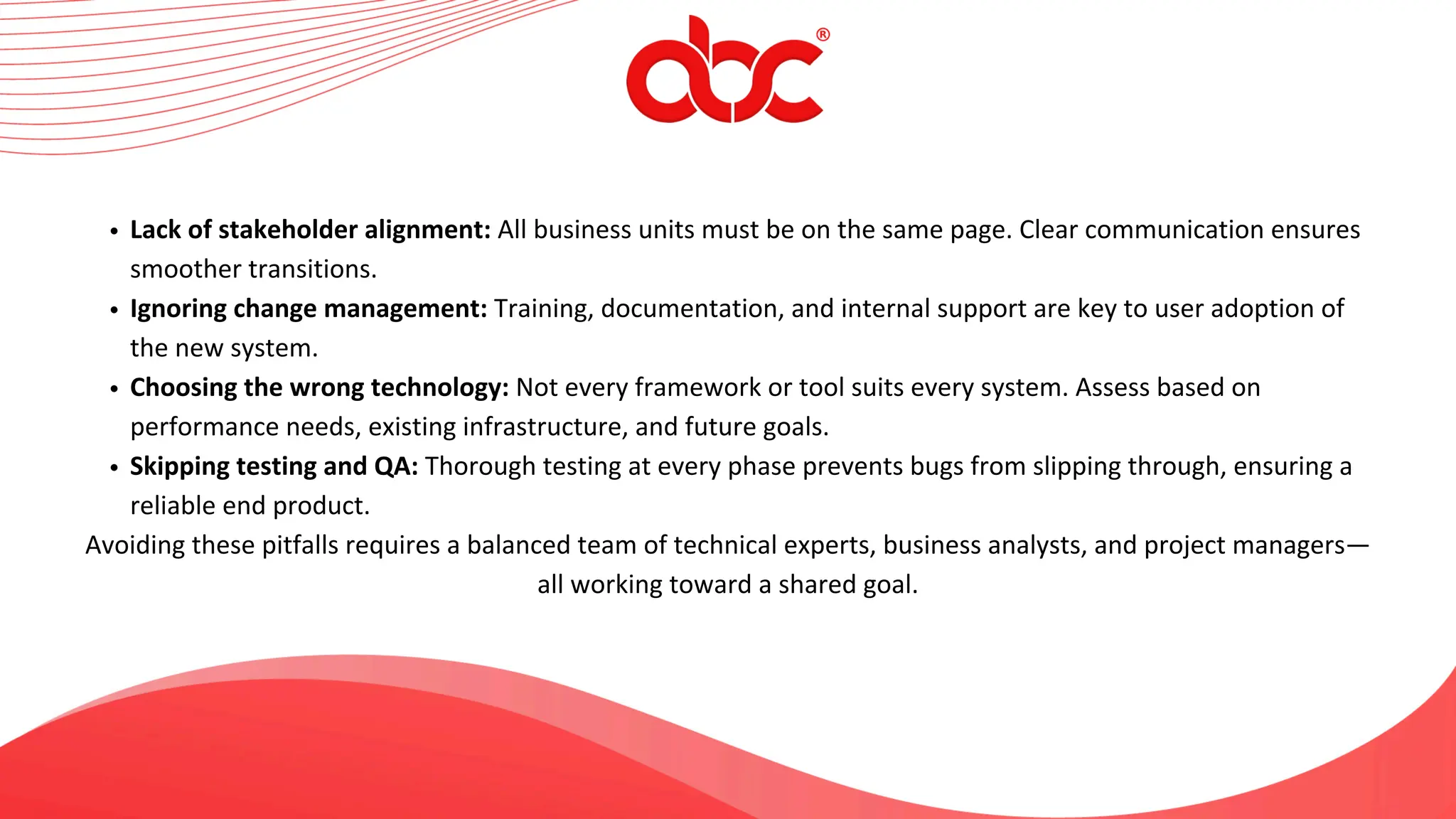 Lack of stakeholder alignment: All business units must be on the same page. Clear communication ensures
smoother transitions.
Ignoring change management: Training, documentation, and internal support are key to user adoption of
the new system.
Choosing the wrong technology: Not every framework or tool suits every system. Assess based on
performance needs, existing infrastructure, and future goals.
Skipping testing and QA: Thorough testing at every phase prevents bugs from slipping through, ensuring a
reliable end product.
Avoiding these pitfalls requires a balanced team of technical experts, business analysts, and project managers—
all working toward a shared goal.
 
