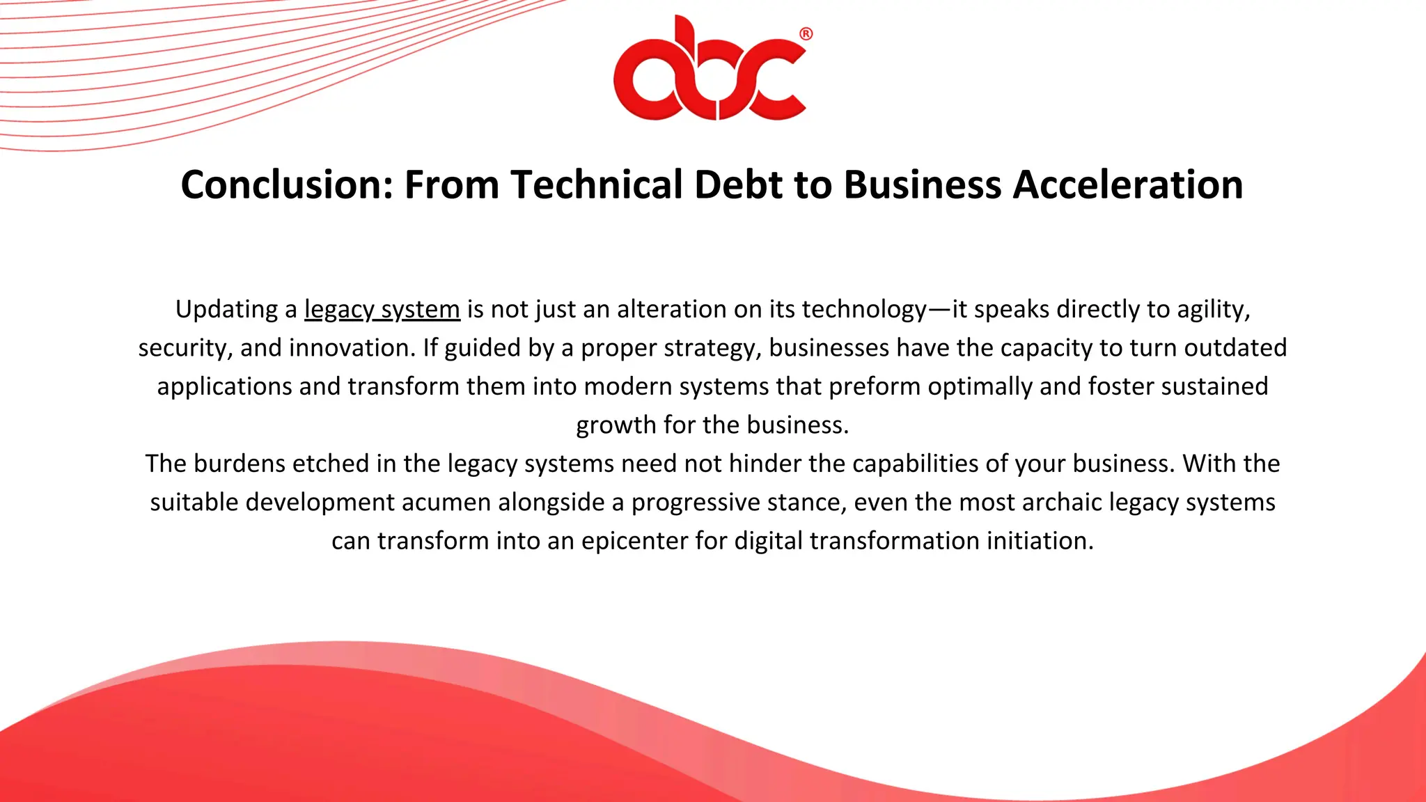 Updating a legacy system is not just an alteration on its technology—it speaks directly to agility,
security, and innovation. If guided by a proper strategy, businesses have the capacity to turn outdated
applications and transform them into modern systems that preform optimally and foster sustained
growth for the business.
The burdens etched in the legacy systems need not hinder the capabilities of your business. With the
suitable development acumen alongside a progressive stance, even the most archaic legacy systems
can transform into an epicenter for digital transformation initiation.
Conclusion: From Technical Debt to Business Acceleration
 