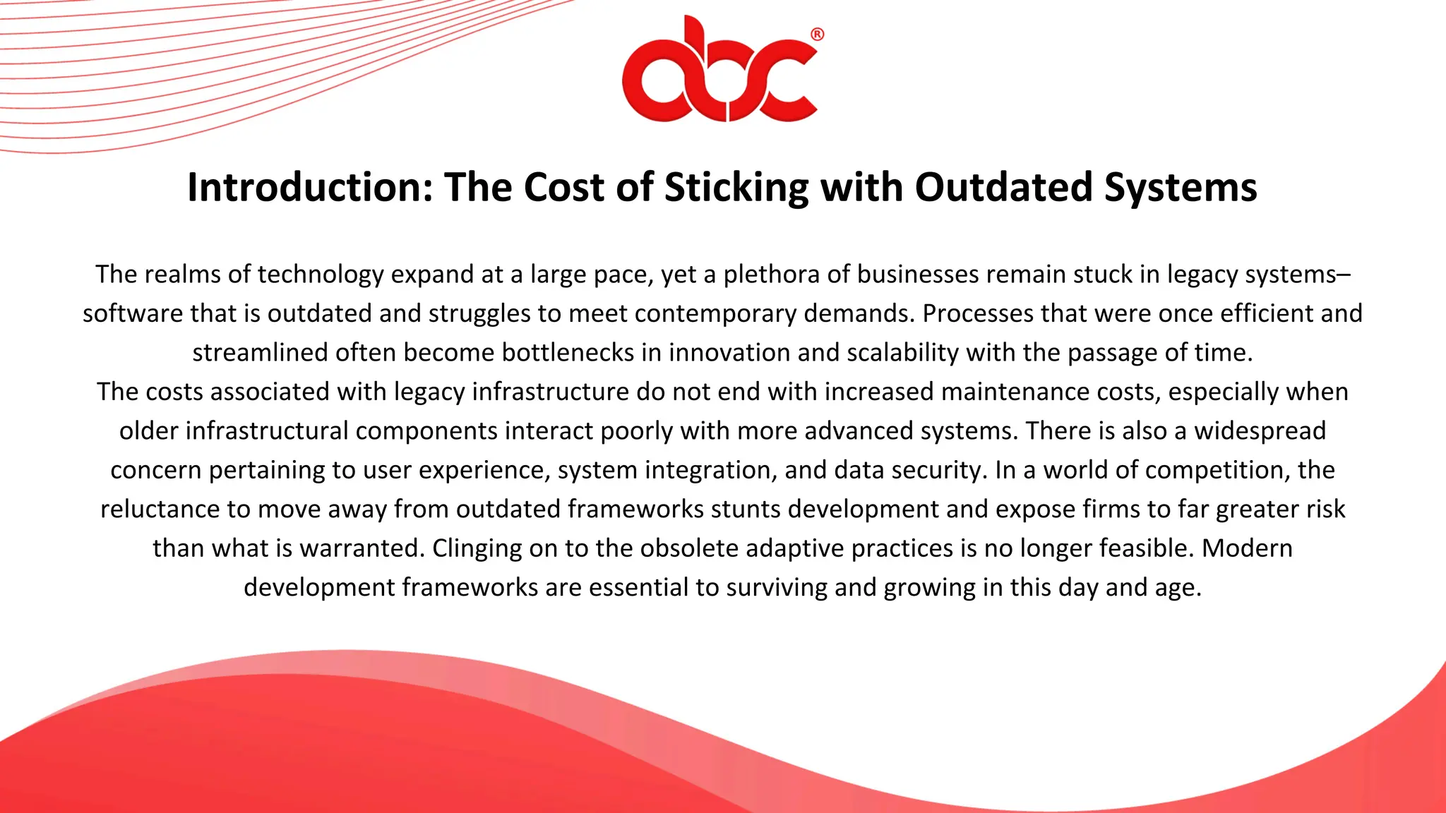 The realms of technology expand at a large pace, yet a plethora of businesses remain stuck in legacy systems–
software that is outdated and struggles to meet contemporary demands. Processes that were once efficient and
streamlined often become bottlenecks in innovation and scalability with the passage of time.
The costs associated with legacy infrastructure do not end with increased maintenance costs, especially when
older infrastructural components interact poorly with more advanced systems. There is also a widespread
concern pertaining to user experience, system integration, and data security. In a world of competition, the
reluctance to move away from outdated frameworks stunts development and expose firms to far greater risk
than what is warranted. Clinging on to the obsolete adaptive practices is no longer feasible. Modern
development frameworks are essential to surviving and growing in this day and age.
Introduction: The Cost of Sticking with Outdated Systems
 
