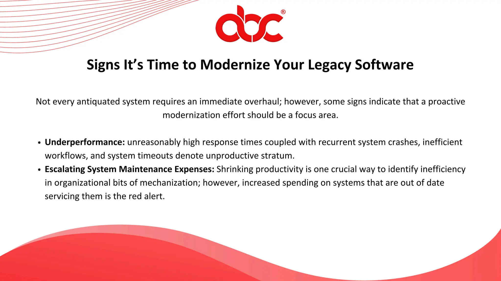 Not every antiquated system requires an immediate overhaul; however, some signs indicate that a proactive
modernization effort should be a focus area.
Underperformance: unreasonably high response times coupled with recurrent system crashes, inefficient
workflows, and system timeouts denote unproductive stratum.
Escalating System Maintenance Expenses: Shrinking productivity is one crucial way to identify inefficiency
in organizational bits of mechanization; however, increased spending on systems that are out of date
servicing them is the red alert.
Signs It’s Time to Modernize Your Legacy Software
 