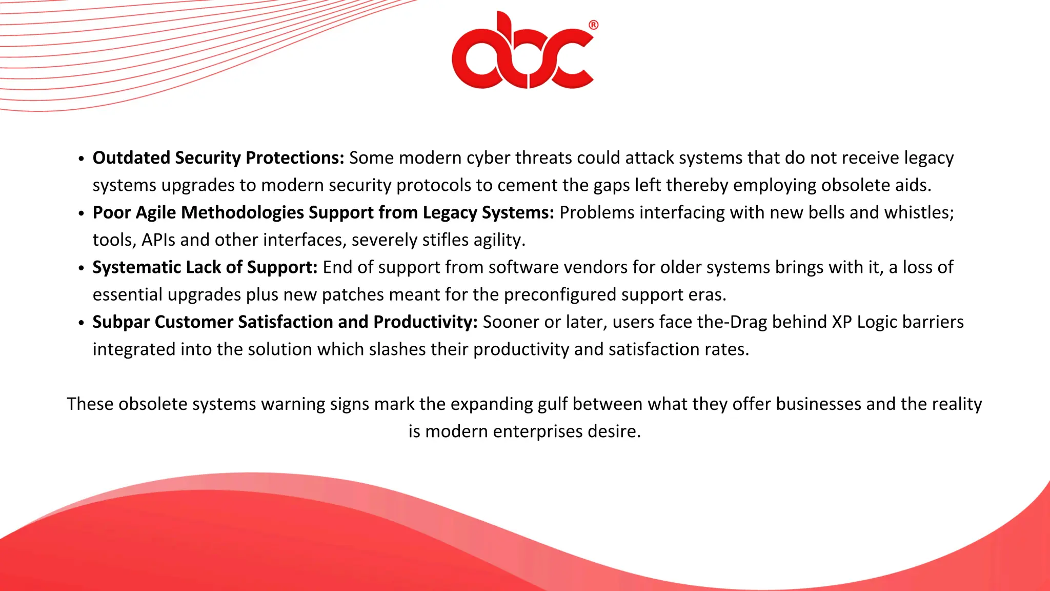 Outdated Security Protections: Some modern cyber threats could attack systems that do not receive legacy
systems upgrades to modern security protocols to cement the gaps left thereby employing obsolete aids.
Poor Agile Methodologies Support from Legacy Systems: Problems interfacing with new bells and whistles;
tools, APIs and other interfaces, severely stifles agility.
Systematic Lack of Support: End of support from software vendors for older systems brings with it, a loss of
essential upgrades plus new patches meant for the preconfigured support eras.
Subpar Customer Satisfaction and Productivity: Sooner or later, users face the-Drag behind XP Logic barriers
integrated into the solution which slashes their productivity and satisfaction rates.
These obsolete systems warning signs mark the expanding gulf between what they offer businesses and the reality
is modern enterprises desire.
 