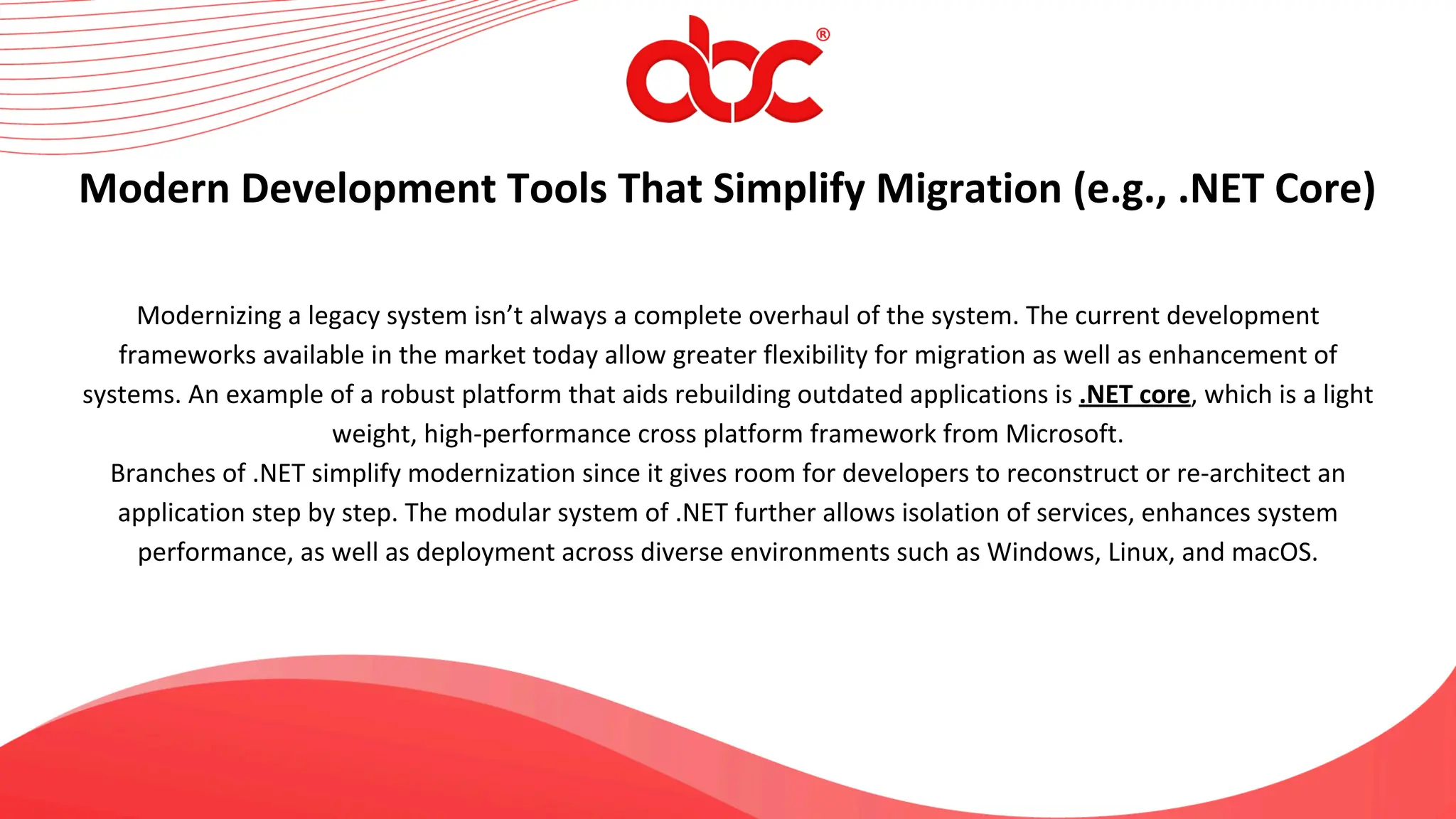 Modernizing a legacy system isn’t always a complete overhaul of the system. The current development
frameworks available in the market today allow greater flexibility for migration as well as enhancement of
systems. An example of a robust platform that aids rebuilding outdated applications is .NET core, which is a light
weight, high-performance cross platform framework from Microsoft.
Branches of .NET simplify modernization since it gives room for developers to reconstruct or re-architect an
application step by step. The modular system of .NET further allows isolation of services, enhances system
performance, as well as deployment across diverse environments such as Windows, Linux, and macOS.
Modern Development Tools That Simplify Migration (e.g., .NET Core)
 